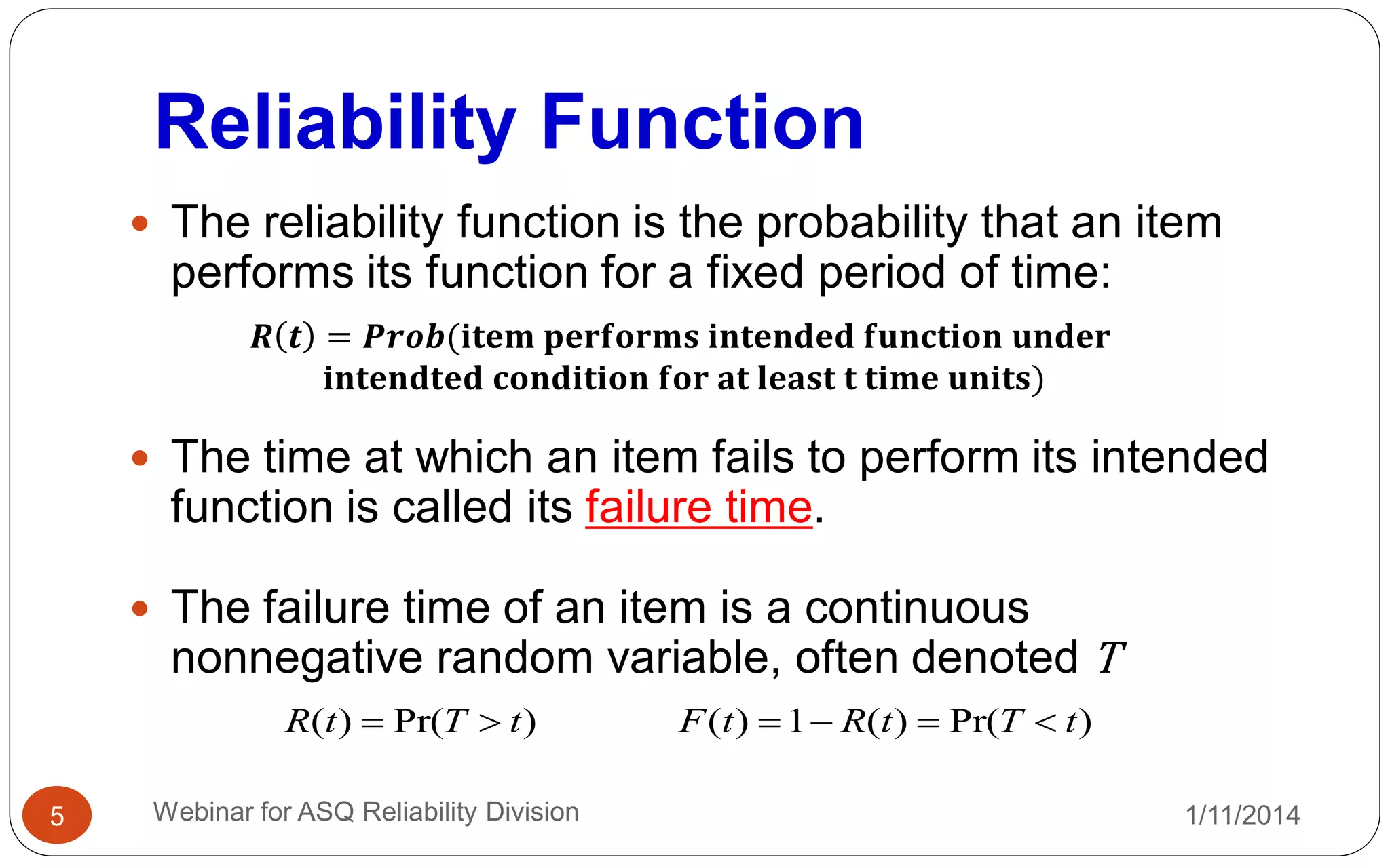 Reliability Function
1/11/2014Webinar for ASQ Reliability Division5
 The reliability function is the probability that an item
performs its function for a fixed period of time:
 The time at which an item fails to perform its intended
function is called its failure time.
 The failure time of an item is a continuous
nonnegative random variable, often denoted T
𝑹 𝒕 = 𝑷𝒓𝒐𝒃(𝐢𝐭𝐞𝐦 𝐩𝐞𝐫𝐟𝐨𝐫𝐦𝐬 𝐢𝐧𝐭𝐞𝐧𝐝𝐞𝐝 𝐟𝐮𝐧𝐜𝐭𝐢𝐨𝐧 𝐮𝐧𝐝𝐞𝐫
𝐢𝐧𝐭𝐞𝐧𝐝𝐭𝐞𝐝 𝐜𝐨𝐧𝐝𝐢𝐭𝐢𝐨𝐧 𝐟𝐨𝐫 𝐚𝐭 𝐥𝐞𝐚𝐬𝐭 𝐭 𝐭𝐢𝐦𝐞 𝐮𝐧𝐢𝐭𝐬)
)Pr()( tTtR  )Pr()(1)( tTtRtF 
 