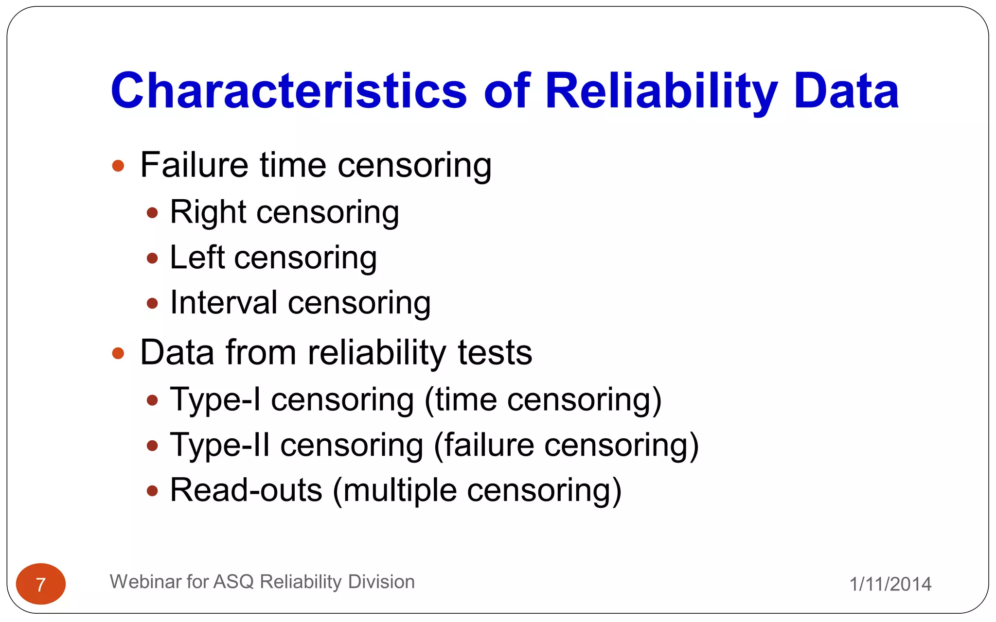 Characteristics of Reliability Data
1/11/2014Webinar for ASQ Reliability Division7
 Failure time censoring
 Right censoring
 Left censoring
 Interval censoring
 Data from reliability tests
 Type-I censoring (time censoring)
 Type-II censoring (failure censoring)
 Read-outs (multiple censoring)
 