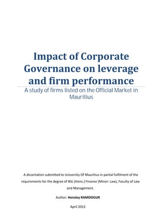 Impact of Corporate
 Governance on leverage
  and firm performance
  A study of firms listed on the Official Market in
                      Mauritius




 A dissertation submitted to University Of Mauritius in partial fulfilment of the
requirements for the degree of BSc (Hons.) Finance (Minor: Law), Faculty of Law
                               and Management.

                       Author: Hensley RAMOOGUR

                                 April 2013
 