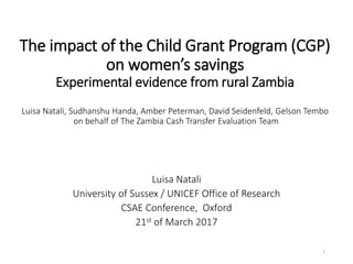The impact of the Child Grant Program (CGP)
on women’s savings
Experimental evidence from rural Zambia
Luisa Natali, Sudhanshu Handa, Amber Peterman, David Seidenfeld, Gelson Tembo
on behalf of The Zambia Cash Transfer Evaluation Team
Luisa Natali
University of Sussex / UNICEF Office of Research
CSAE Conference, Oxford
21st of March 2017
1
 