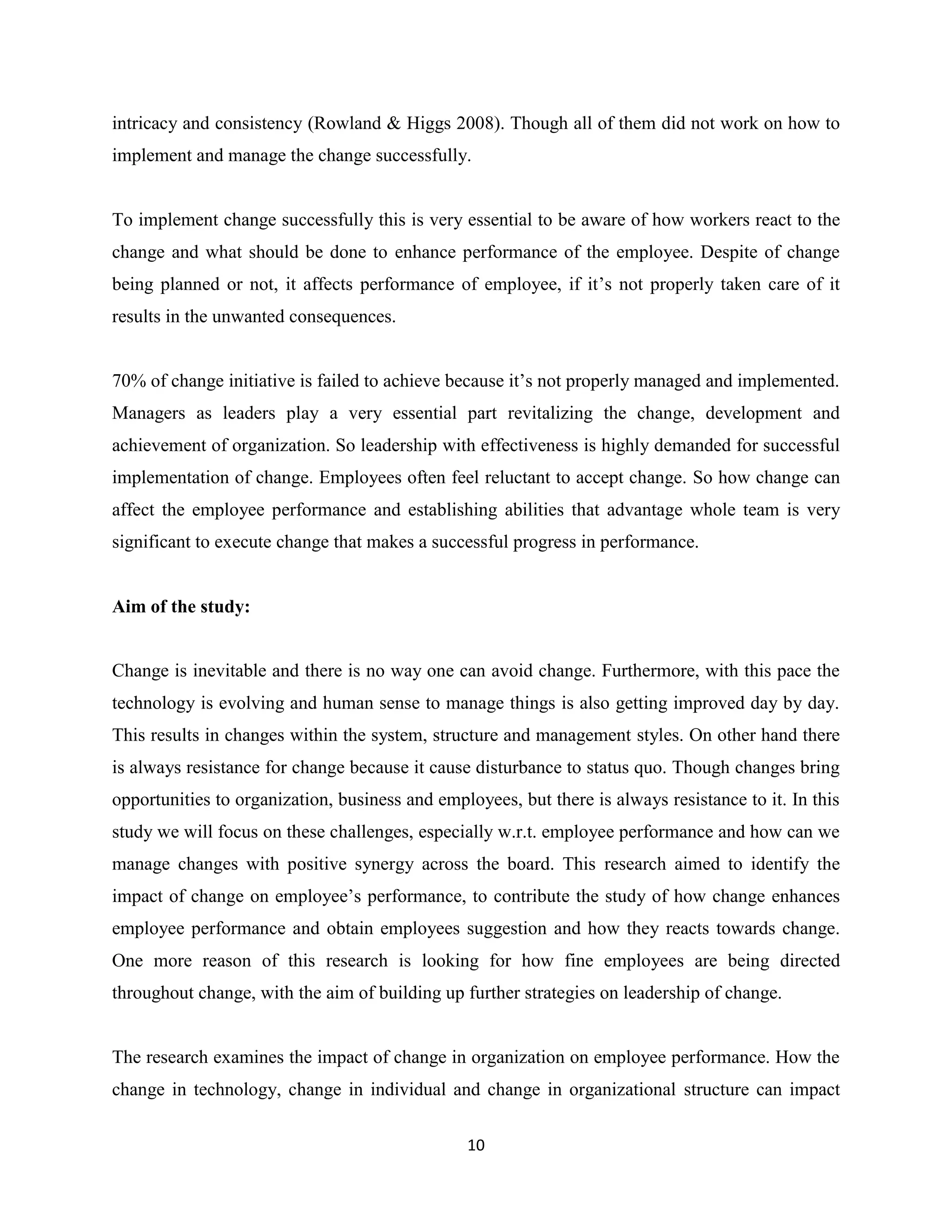 10
intricacy and consistency (Rowland & Higgs 2008). Though all of them did not work on how to
implement and manage the change successfully.
To implement change successfully this is very essential to be aware of how workers react to the
change and what should be done to enhance performance of the employee. Despite of change
being planned or not, it affects performance of employee, if it’s not properly taken care of it
results in the unwanted consequences.
70% of change initiative is failed to achieve because it’s not properly managed and implemented.
Managers as leaders play a very essential part revitalizing the change, development and
achievement of organization. So leadership with effectiveness is highly demanded for successful
implementation of change. Employees often feel reluctant to accept change. So how change can
affect the employee performance and establishing abilities that advantage whole team is very
significant to execute change that makes a successful progress in performance.
Aim of the study:
Change is inevitable and there is no way one can avoid change. Furthermore, with this pace the
technology is evolving and human sense to manage things is also getting improved day by day.
This results in changes within the system, structure and management styles. On other hand there
is always resistance for change because it cause disturbance to status quo. Though changes bring
opportunities to organization, business and employees, but there is always resistance to it. In this
study we will focus on these challenges, especially w.r.t. employee performance and how can we
manage changes with positive synergy across the board. This research aimed to identify the
impact of change on employee’s performance, to contribute the study of how change enhances
employee performance and obtain employees suggestion and how they reacts towards change.
One more reason of this research is looking for how fine employees are being directed
throughout change, with the aim of building up further strategies on leadership of change.
The research examines the impact of change in organization on employee performance. How the
change in technology, change in individual and change in organizational structure can impact
 