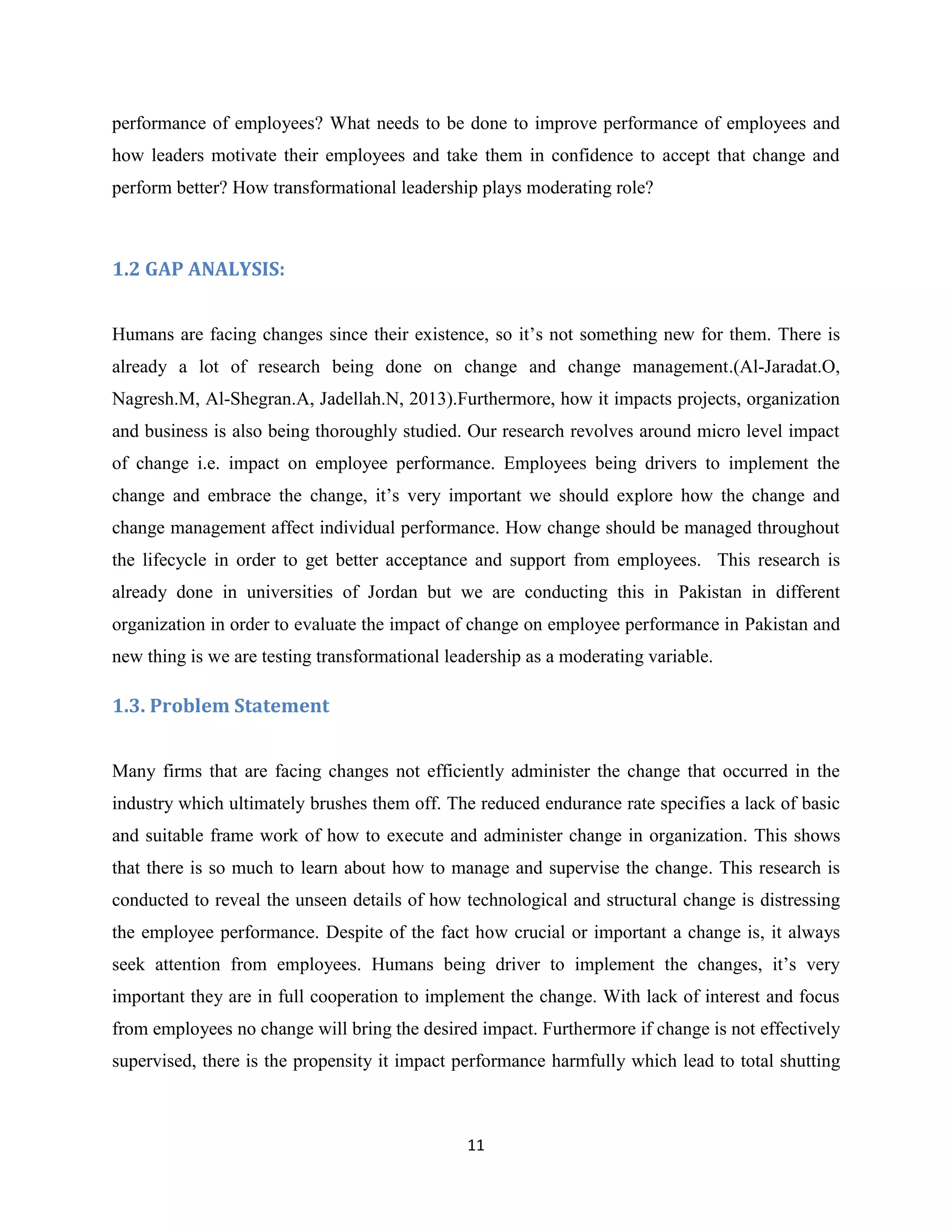 11
performance of employees? What needs to be done to improve performance of employees and
how leaders motivate their employees and take them in confidence to accept that change and
perform better? How transformational leadership plays moderating role?
1.2 GAP ANALYSIS:
Humans are facing changes since their existence, so it’s not something new for them. There is
already a lot of research being done on change and change management.(Al-Jaradat.O,
Nagresh.M, Al-Shegran.A, Jadellah.N, 2013).Furthermore, how it impacts projects, organization
and business is also being thoroughly studied. Our research revolves around micro level impact
of change i.e. impact on employee performance. Employees being drivers to implement the
change and embrace the change, it’s very important we should explore how the change and
change management affect individual performance. How change should be managed throughout
the lifecycle in order to get better acceptance and support from employees. This research is
already done in universities of Jordan but we are conducting this in Pakistan in different
organization in order to evaluate the impact of change on employee performance in Pakistan and
new thing is we are testing transformational leadership as a moderating variable.
1.3. Problem Statement
Many firms that are facing changes not efficiently administer the change that occurred in the
industry which ultimately brushes them off. The reduced endurance rate specifies a lack of basic
and suitable frame work of how to execute and administer change in organization. This shows
that there is so much to learn about how to manage and supervise the change. This research is
conducted to reveal the unseen details of how technological and structural change is distressing
the employee performance. Despite of the fact how crucial or important a change is, it always
seek attention from employees. Humans being driver to implement the changes, it’s very
important they are in full cooperation to implement the change. With lack of interest and focus
from employees no change will bring the desired impact. Furthermore if change is not effectively
supervised, there is the propensity it impact performance harmfully which lead to total shutting
 