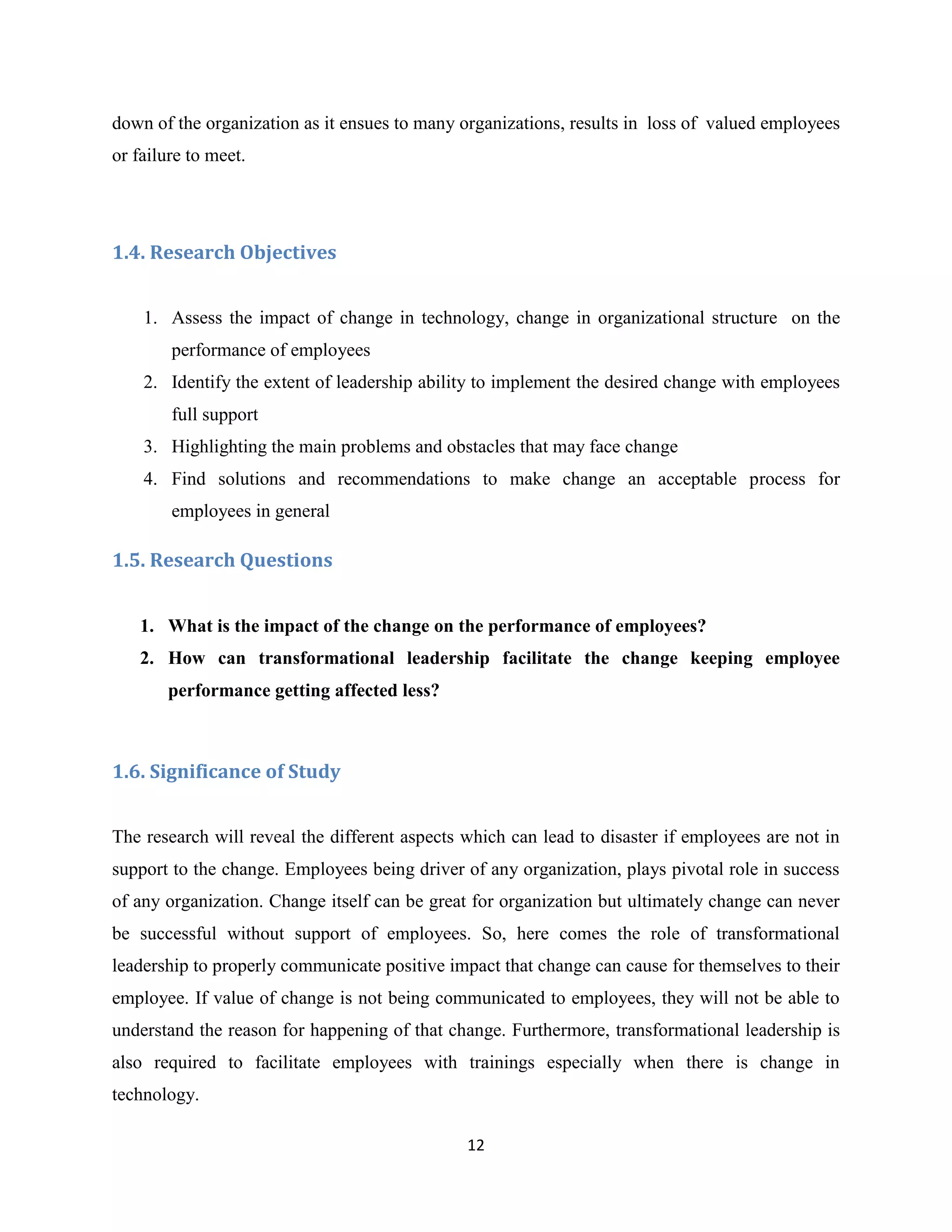 12
down of the organization as it ensues to many organizations, results in loss of valued employees
or failure to meet.
1.4. Research Objectives
1. Assess the impact of change in technology, change in organizational structure on the
performance of employees
2. Identify the extent of leadership ability to implement the desired change with employees
full support
3. Highlighting the main problems and obstacles that may face change
4. Find solutions and recommendations to make change an acceptable process for
employees in general
1.5. Research Questions
1. What is the impact of the change on the performance of employees?
2. How can transformational leadership facilitate the change keeping employee
performance getting affected less?
1.6. Significance of Study
The research will reveal the different aspects which can lead to disaster if employees are not in
support to the change. Employees being driver of any organization, plays pivotal role in success
of any organization. Change itself can be great for organization but ultimately change can never
be successful without support of employees. So, here comes the role of transformational
leadership to properly communicate positive impact that change can cause for themselves to their
employee. If value of change is not being communicated to employees, they will not be able to
understand the reason for happening of that change. Furthermore, transformational leadership is
also required to facilitate employees with trainings especially when there is change in
technology.
 