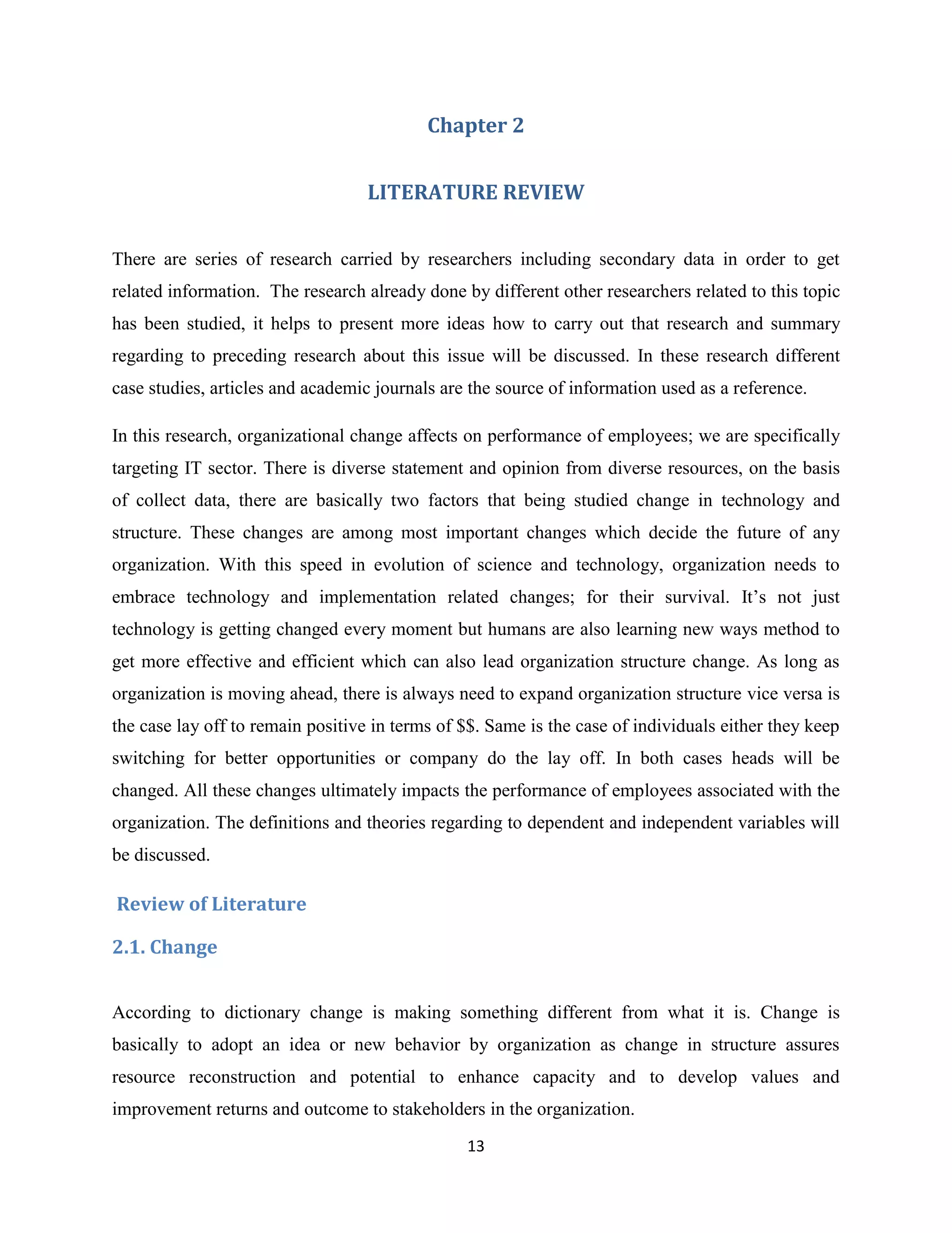 13
Chapter 2
LITERATURE REVIEW
There are series of research carried by researchers including secondary data in order to get
related information. The research already done by different other researchers related to this topic
has been studied, it helps to present more ideas how to carry out that research and summary
regarding to preceding research about this issue will be discussed. In these research different
case studies, articles and academic journals are the source of information used as a reference.
In this research, organizational change affects on performance of employees; we are specifically
targeting IT sector. There is diverse statement and opinion from diverse resources, on the basis
of collect data, there are basically two factors that being studied change in technology and
structure. These changes are among most important changes which decide the future of any
organization. With this speed in evolution of science and technology, organization needs to
embrace technology and implementation related changes; for their survival. It’s not just
technology is getting changed every moment but humans are also learning new ways method to
get more effective and efficient which can also lead organization structure change. As long as
organization is moving ahead, there is always need to expand organization structure vice versa is
the case lay off to remain positive in terms of $$. Same is the case of individuals either they keep
switching for better opportunities or company do the lay off. In both cases heads will be
changed. All these changes ultimately impacts the performance of employees associated with the
organization. The definitions and theories regarding to dependent and independent variables will
be discussed.
Review of Literature
2.1. Change
According to dictionary change is making something different from what it is. Change is
basically to adopt an idea or new behavior by organization as change in structure assures
resource reconstruction and potential to enhance capacity and to develop values and
improvement returns and outcome to stakeholders in the organization.
 
