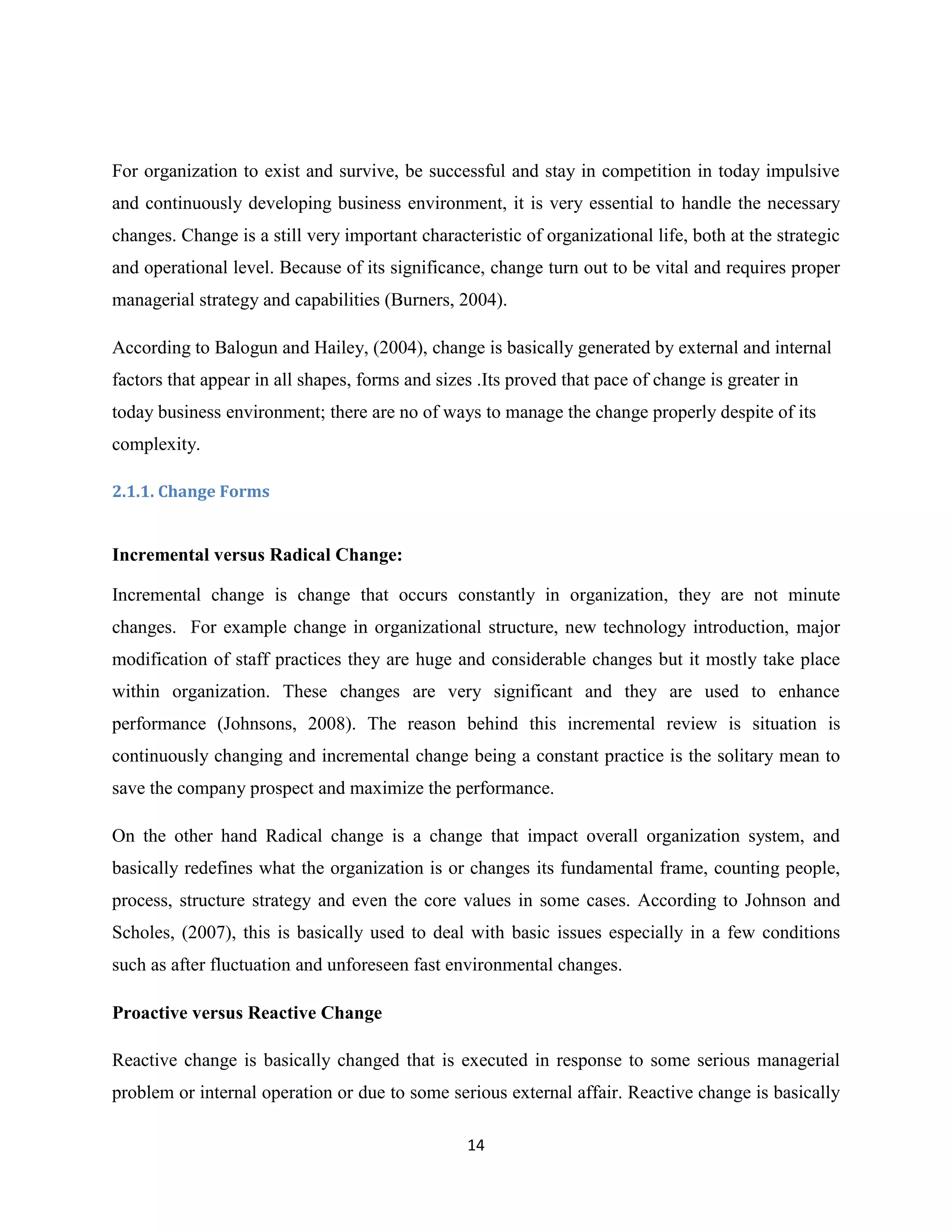 14
For organization to exist and survive, be successful and stay in competition in today impulsive
and continuously developing business environment, it is very essential to handle the necessary
changes. Change is a still very important characteristic of organizational life, both at the strategic
and operational level. Because of its significance, change turn out to be vital and requires proper
managerial strategy and capabilities (Burners, 2004).
According to Balogun and Hailey, (2004), change is basically generated by external and internal
factors that appear in all shapes, forms and sizes .Its proved that pace of change is greater in
today business environment; there are no of ways to manage the change properly despite of its
complexity.
2.1.1. Change Forms
Incremental versus Radical Change:
Incremental change is change that occurs constantly in organization, they are not minute
changes. For example change in organizational structure, new technology introduction, major
modification of staff practices they are huge and considerable changes but it mostly take place
within organization. These changes are very significant and they are used to enhance
performance (Johnsons, 2008). The reason behind this incremental review is situation is
continuously changing and incremental change being a constant practice is the solitary mean to
save the company prospect and maximize the performance.
On the other hand Radical change is a change that impact overall organization system, and
basically redefines what the organization is or changes its fundamental frame, counting people,
process, structure strategy and even the core values in some cases. According to Johnson and
Scholes, (2007), this is basically used to deal with basic issues especially in a few conditions
such as after fluctuation and unforeseen fast environmental changes.
Proactive versus Reactive Change
Reactive change is basically changed that is executed in response to some serious managerial
problem or internal operation or due to some serious external affair. Reactive change is basically
 