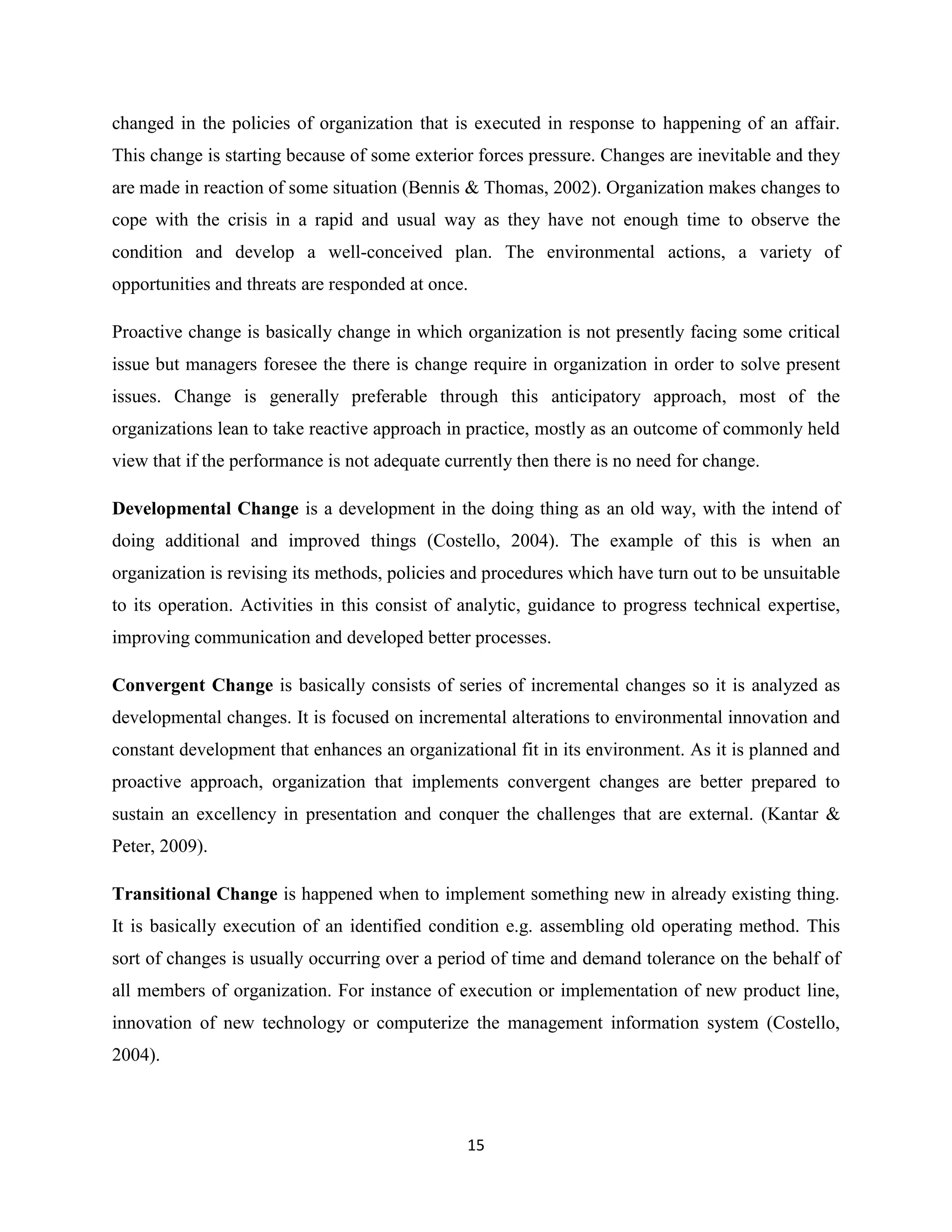 15
changed in the policies of organization that is executed in response to happening of an affair.
This change is starting because of some exterior forces pressure. Changes are inevitable and they
are made in reaction of some situation (Bennis & Thomas, 2002). Organization makes changes to
cope with the crisis in a rapid and usual way as they have not enough time to observe the
condition and develop a well-conceived plan. The environmental actions, a variety of
opportunities and threats are responded at once.
Proactive change is basically change in which organization is not presently facing some critical
issue but managers foresee the there is change require in organization in order to solve present
issues. Change is generally preferable through this anticipatory approach, most of the
organizations lean to take reactive approach in practice, mostly as an outcome of commonly held
view that if the performance is not adequate currently then there is no need for change.
Developmental Change is a development in the doing thing as an old way, with the intend of
doing additional and improved things (Costello, 2004). The example of this is when an
organization is revising its methods, policies and procedures which have turn out to be unsuitable
to its operation. Activities in this consist of analytic, guidance to progress technical expertise,
improving communication and developed better processes.
Convergent Change is basically consists of series of incremental changes so it is analyzed as
developmental changes. It is focused on incremental alterations to environmental innovation and
constant development that enhances an organizational fit in its environment. As it is planned and
proactive approach, organization that implements convergent changes are better prepared to
sustain an excellency in presentation and conquer the challenges that are external. (Kantar &
Peter, 2009).
Transitional Change is happened when to implement something new in already existing thing.
It is basically execution of an identified condition e.g. assembling old operating method. This
sort of changes is usually occurring over a period of time and demand tolerance on the behalf of
all members of organization. For instance of execution or implementation of new product line,
innovation of new technology or computerize the management information system (Costello,
2004).
 