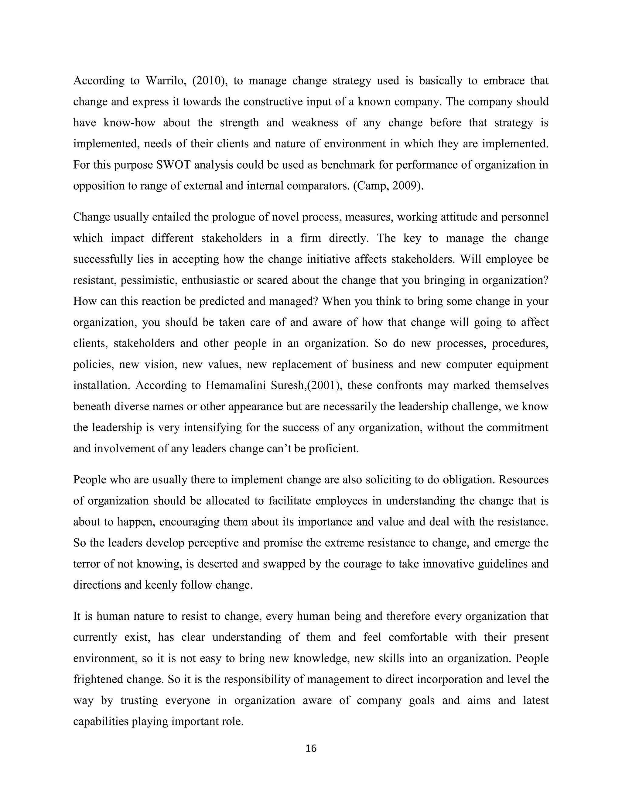 16
According to Warrilo, (2010), to manage change strategy used is basically to embrace that
change and express it towards the constructive input of a known company. The company should
have know-how about the strength and weakness of any change before that strategy is
implemented, needs of their clients and nature of environment in which they are implemented.
For this purpose SWOT analysis could be used as benchmark for performance of organization in
opposition to range of external and internal comparators. (Camp, 2009).
Change usually entailed the prologue of novel process, measures, working attitude and personnel
which impact different stakeholders in a firm directly. The key to manage the change
successfully lies in accepting how the change initiative affects stakeholders. Will employee be
resistant, pessimistic, enthusiastic or scared about the change that you bringing in organization?
How can this reaction be predicted and managed? When you think to bring some change in your
organization, you should be taken care of and aware of how that change will going to affect
clients, stakeholders and other people in an organization. So do new processes, procedures,
policies, new vision, new values, new replacement of business and new computer equipment
installation. According to Hemamalini Suresh,(2001), these confronts may marked themselves
beneath diverse names or other appearance but are necessarily the leadership challenge, we know
the leadership is very intensifying for the success of any organization, without the commitment
and involvement of any leaders change can’t be proficient.
People who are usually there to implement change are also soliciting to do obligation. Resources
of organization should be allocated to facilitate employees in understanding the change that is
about to happen, encouraging them about its importance and value and deal with the resistance.
So the leaders develop perceptive and promise the extreme resistance to change, and emerge the
terror of not knowing, is deserted and swapped by the courage to take innovative guidelines and
directions and keenly follow change.
It is human nature to resist to change, every human being and therefore every organization that
currently exist, has clear understanding of them and feel comfortable with their present
environment, so it is not easy to bring new knowledge, new skills into an organization. People
frightened change. So it is the responsibility of management to direct incorporation and level the
way by trusting everyone in organization aware of company goals and aims and latest
capabilities playing important role.
 