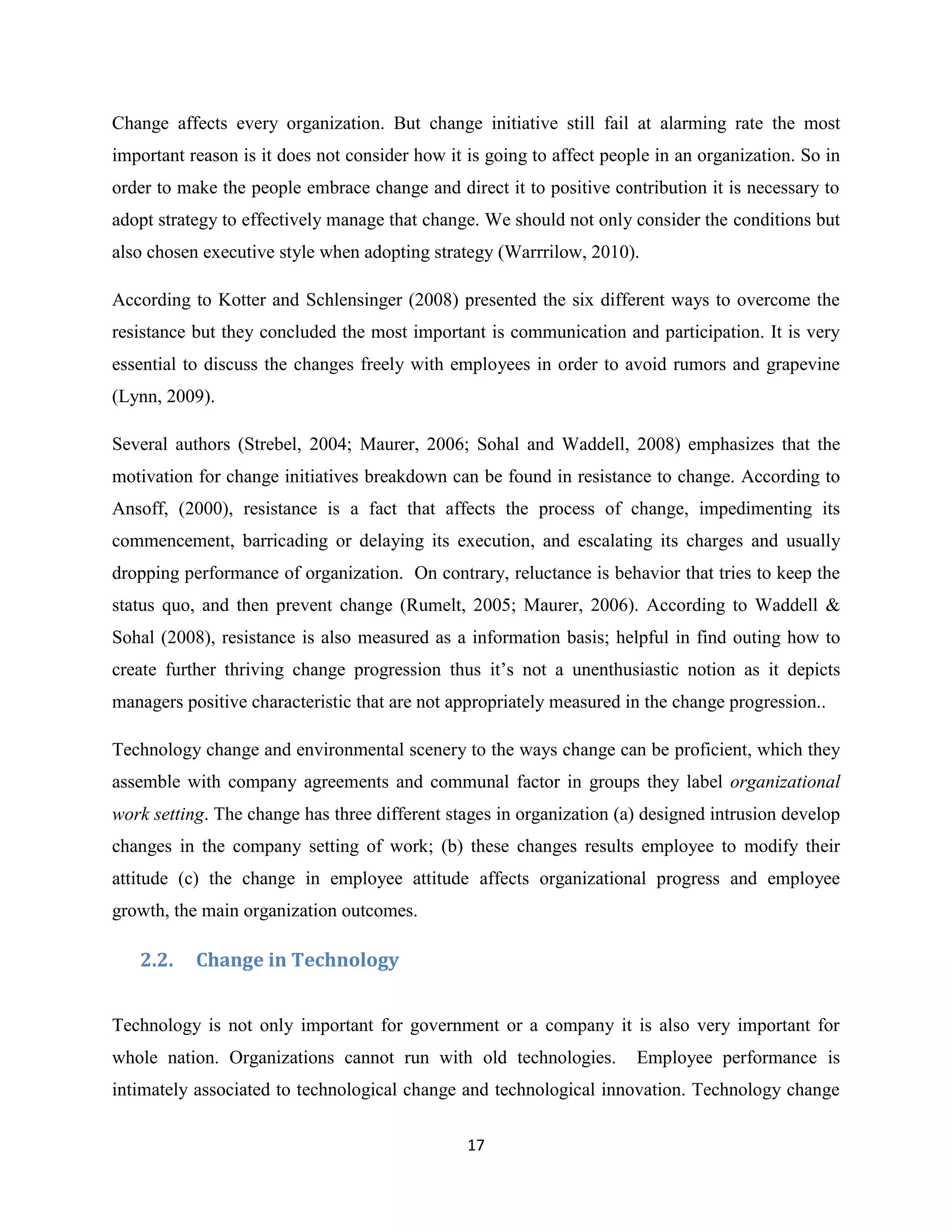 17
Change affects every organization. But change initiative still fail at alarming rate the most
important reason is it does not consider how it is going to affect people in an organization. So in
order to make the people embrace change and direct it to positive contribution it is necessary to
adopt strategy to effectively manage that change. We should not only consider the conditions but
also chosen executive style when adopting strategy (Warrrilow, 2010).
According to Kotter and Schlensinger (2008) presented the six different ways to overcome the
resistance but they concluded the most important is communication and participation. It is very
essential to discuss the changes freely with employees in order to avoid rumors and grapevine
(Lynn, 2009).
Several authors (Strebel, 2004; Maurer, 2006; Sohal and Waddell, 2008) emphasizes that the
motivation for change initiatives breakdown can be found in resistance to change. According to
Ansoff, (2000), resistance is a fact that affects the process of change, impedimenting its
commencement, barricading or delaying its execution, and escalating its charges and usually
dropping performance of organization. On contrary, reluctance is behavior that tries to keep the
status quo, and then prevent change (Rumelt, 2005; Maurer, 2006). According to Waddell &
Sohal (2008), resistance is also measured as a information basis; helpful in find outing how to
create further thriving change progression thus it’s not a unenthusiastic notion as it depicts
managers positive characteristic that are not appropriately measured in the change progression..
Technology change and environmental scenery to the ways change can be proficient, which they
assemble with company agreements and communal factor in groups they label organizational
work setting. The change has three different stages in organization (a) designed intrusion develop
changes in the company setting of work; (b) these changes results employee to modify their
attitude (c) the change in employee attitude affects organizational progress and employee
growth, the main organization outcomes.
2.2. Change in Technology
Technology is not only important for government or a company it is also very important for
whole nation. Organizations cannot run with old technologies. Employee performance is
intimately associated to technological change and technological innovation. Technology change
 