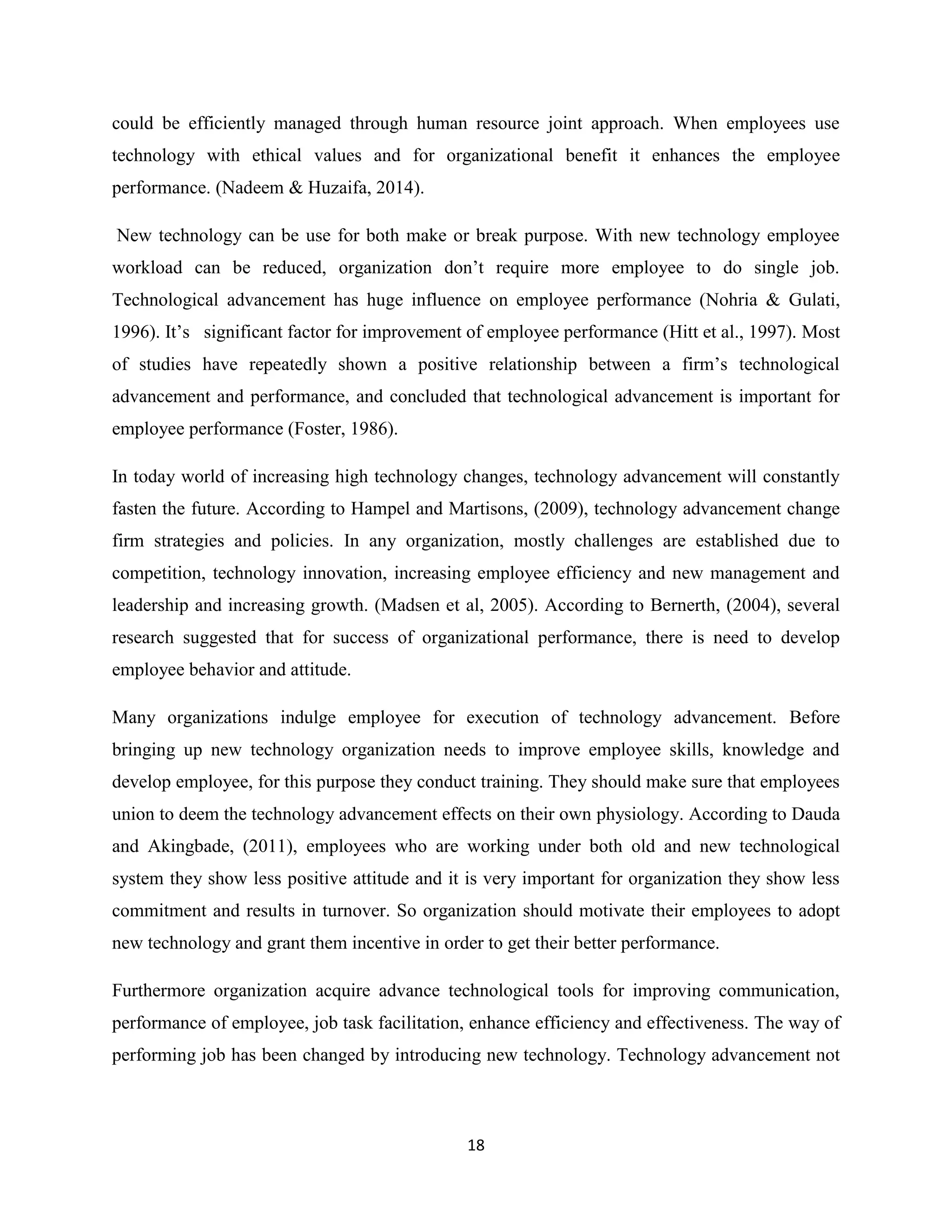 18
could be efficiently managed through human resource joint approach. When employees use
technology with ethical values and for organizational benefit it enhances the employee
performance. (Nadeem & Huzaifa, 2014).
New technology can be use for both make or break purpose. With new technology employee
workload can be reduced, organization don’t require more employee to do single job.
Technological advancement has huge influence on employee performance (Nohria & Gulati,
1996). It’s significant factor for improvement of employee performance (Hitt et al., 1997). Most
of studies have repeatedly shown a positive relationship between a firm’s technological
advancement and performance, and concluded that technological advancement is important for
employee performance (Foster, 1986).
In today world of increasing high technology changes, technology advancement will constantly
fasten the future. According to Hampel and Martisons, (2009), technology advancement change
firm strategies and policies. In any organization, mostly challenges are established due to
competition, technology innovation, increasing employee efficiency and new management and
leadership and increasing growth. (Madsen et al, 2005). According to Bernerth, (2004), several
research suggested that for success of organizational performance, there is need to develop
employee behavior and attitude.
Many organizations indulge employee for execution of technology advancement. Before
bringing up new technology organization needs to improve employee skills, knowledge and
develop employee, for this purpose they conduct training. They should make sure that employees
union to deem the technology advancement effects on their own physiology. According to Dauda
and Akingbade, (2011), employees who are working under both old and new technological
system they show less positive attitude and it is very important for organization they show less
commitment and results in turnover. So organization should motivate their employees to adopt
new technology and grant them incentive in order to get their better performance.
Furthermore organization acquire advance technological tools for improving communication,
performance of employee, job task facilitation, enhance efficiency and effectiveness. The way of
performing job has been changed by introducing new technology. Technology advancement not
 