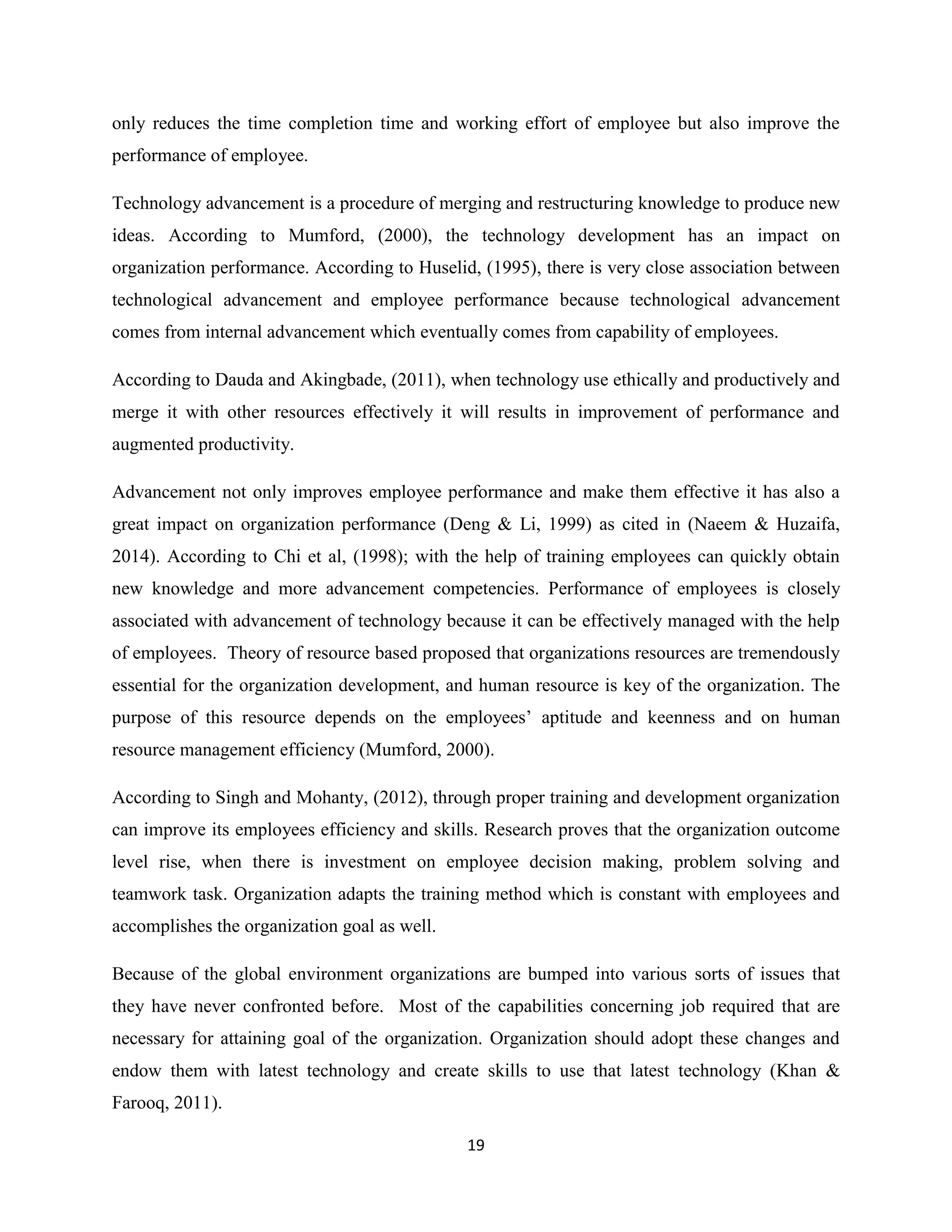 19
only reduces the time completion time and working effort of employee but also improve the
performance of employee.
Technology advancement is a procedure of merging and restructuring knowledge to produce new
ideas. According to Mumford, (2000), the technology development has an impact on
organization performance. According to Huselid, (1995), there is very close association between
technological advancement and employee performance because technological advancement
comes from internal advancement which eventually comes from capability of employees.
According to Dauda and Akingbade, (2011), when technology use ethically and productively and
merge it with other resources effectively it will results in improvement of performance and
augmented productivity.
Advancement not only improves employee performance and make them effective it has also a
great impact on organization performance (Deng & Li, 1999) as cited in (Naeem & Huzaifa,
2014). According to Chi et al, (1998); with the help of training employees can quickly obtain
new knowledge and more advancement competencies. Performance of employees is closely
associated with advancement of technology because it can be effectively managed with the help
of employees. Theory of resource based proposed that organizations resources are tremendously
essential for the organization development, and human resource is key of the organization. The
purpose of this resource depends on the employees’ aptitude and keenness and on human
resource management efficiency (Mumford, 2000).
According to Singh and Mohanty, (2012), through proper training and development organization
can improve its employees efficiency and skills. Research proves that the organization outcome
level rise, when there is investment on employee decision making, problem solving and
teamwork task. Organization adapts the training method which is constant with employees and
accomplishes the organization goal as well.
Because of the global environment organizations are bumped into various sorts of issues that
they have never confronted before. Most of the capabilities concerning job required that are
necessary for attaining goal of the organization. Organization should adopt these changes and
endow them with latest technology and create skills to use that latest technology (Khan &
Farooq, 2011).
 