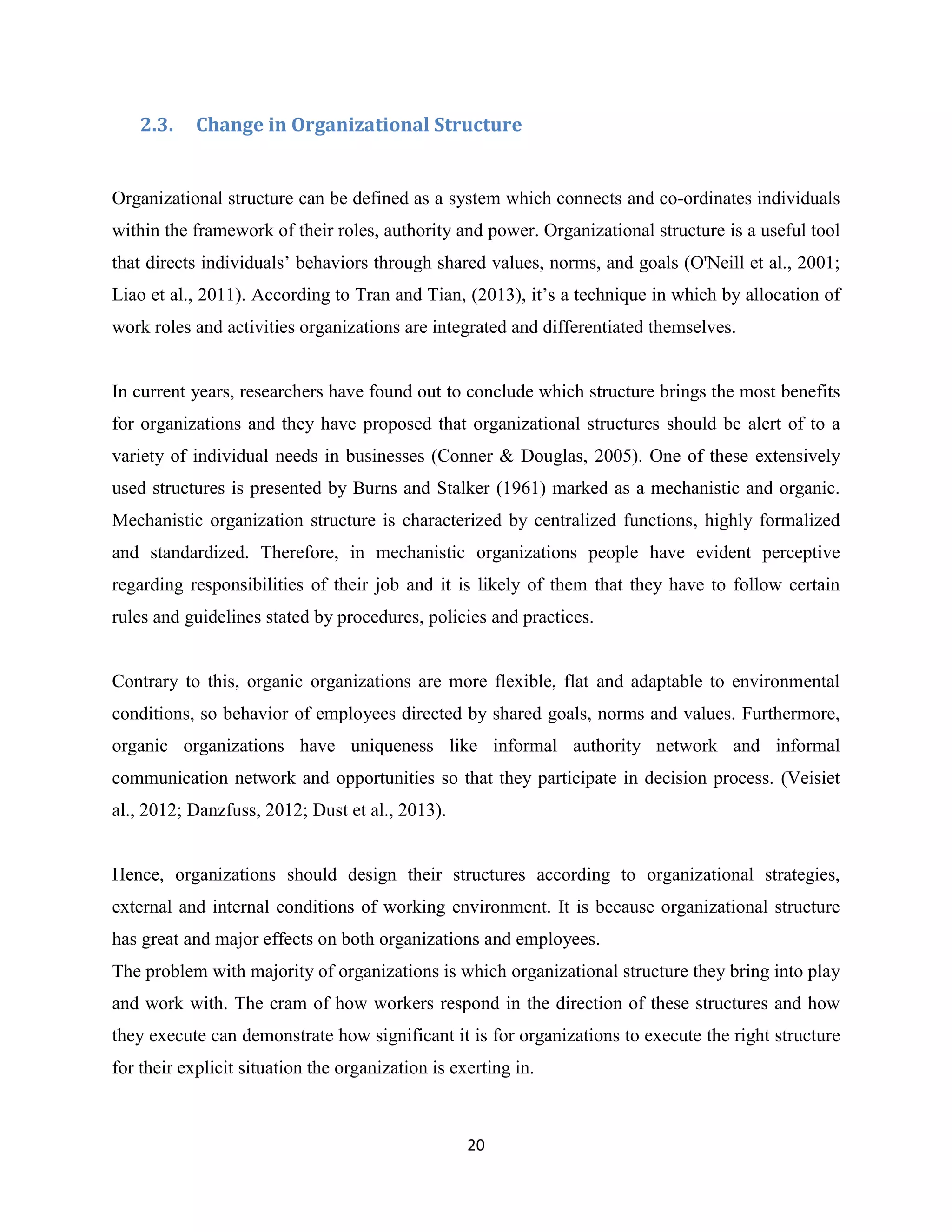 20
2.3. Change in Organizational Structure
Organizational structure can be defined as a system which connects and co-ordinates individuals
within the framework of their roles, authority and power. Organizational structure is a useful tool
that directs individuals’ behaviors through shared values, norms, and goals (O'Neill et al., 2001;
Liao et al., 2011). According to Tran and Tian, (2013), it’s a technique in which by allocation of
work roles and activities organizations are integrated and differentiated themselves.
In current years, researchers have found out to conclude which structure brings the most benefits
for organizations and they have proposed that organizational structures should be alert of to a
variety of individual needs in businesses (Conner & Douglas, 2005). One of these extensively
used structures is presented by Burns and Stalker (1961) marked as a mechanistic and organic.
Mechanistic organization structure is characterized by centralized functions, highly formalized
and standardized. Therefore, in mechanistic organizations people have evident perceptive
regarding responsibilities of their job and it is likely of them that they have to follow certain
rules and guidelines stated by procedures, policies and practices.
Contrary to this, organic organizations are more flexible, flat and adaptable to environmental
conditions, so behavior of employees directed by shared goals, norms and values. Furthermore,
organic organizations have uniqueness like informal authority network and informal
communication network and opportunities so that they participate in decision process. (Veisiet
al., 2012; Danzfuss, 2012; Dust et al., 2013).
Hence, organizations should design their structures according to organizational strategies,
external and internal conditions of working environment. It is because organizational structure
has great and major effects on both organizations and employees.
The problem with majority of organizations is which organizational structure they bring into play
and work with. The cram of how workers respond in the direction of these structures and how
they execute can demonstrate how significant it is for organizations to execute the right structure
for their explicit situation the organization is exerting in.
 