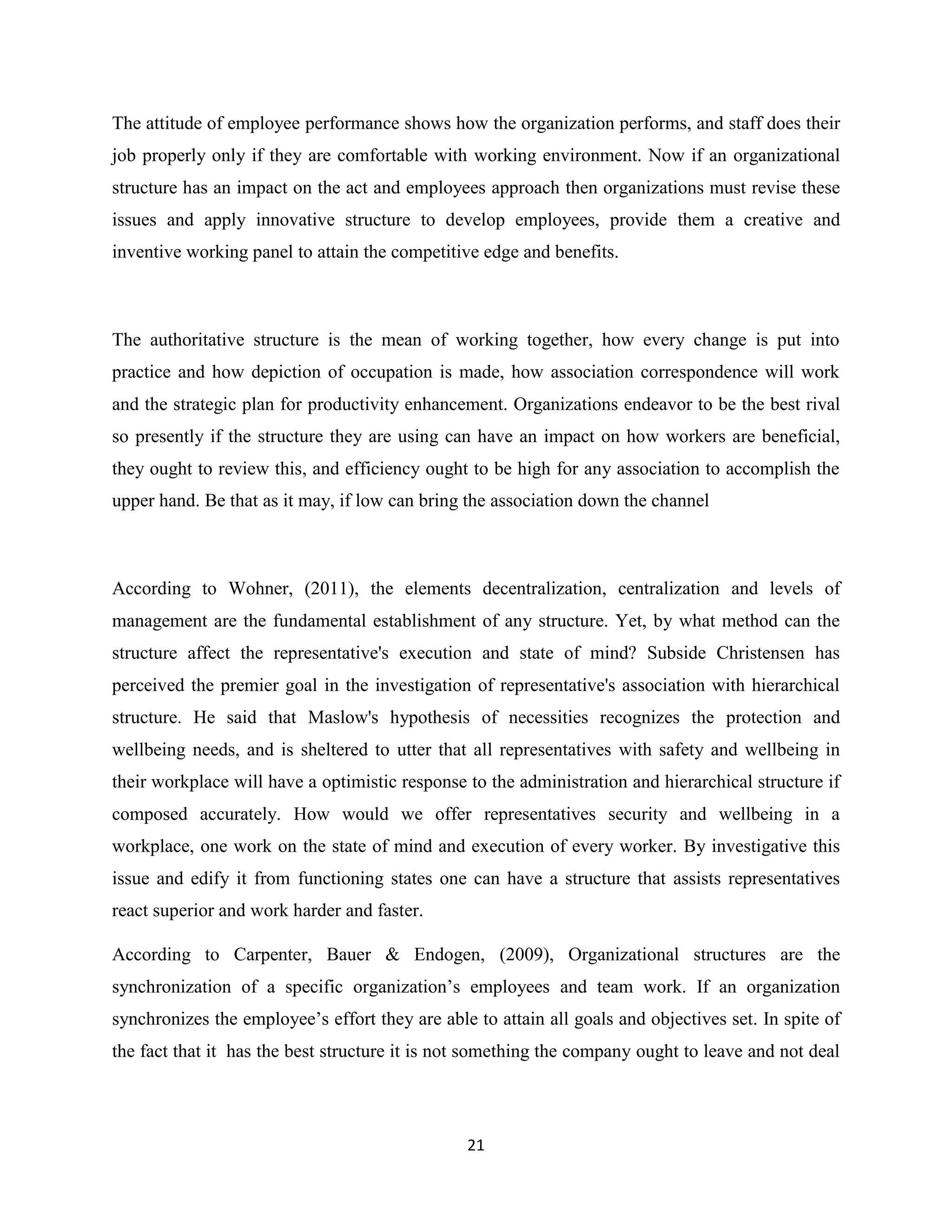 21
The attitude of employee performance shows how the organization performs, and staff does their
job properly only if they are comfortable with working environment. Now if an organizational
structure has an impact on the act and employees approach then organizations must revise these
issues and apply innovative structure to develop employees, provide them a creative and
inventive working panel to attain the competitive edge and benefits.
The authoritative structure is the mean of working together, how every change is put into
practice and how depiction of occupation is made, how association correspondence will work
and the strategic plan for productivity enhancement. Organizations endeavor to be the best rival
so presently if the structure they are using can have an impact on how workers are beneficial,
they ought to review this, and efficiency ought to be high for any association to accomplish the
upper hand. Be that as it may, if low can bring the association down the channel
According to Wohner, (2011), the elements decentralization, centralization and levels of
management are the fundamental establishment of any structure. Yet, by what method can the
structure affect the representative's execution and state of mind? Subside Christensen has
perceived the premier goal in the investigation of representative's association with hierarchical
structure. He said that Maslow's hypothesis of necessities recognizes the protection and
wellbeing needs, and is sheltered to utter that all representatives with safety and wellbeing in
their workplace will have a optimistic response to the administration and hierarchical structure if
composed accurately. How would we offer representatives security and wellbeing in a
workplace, one work on the state of mind and execution of every worker. By investigative this
issue and edify it from functioning states one can have a structure that assists representatives
react superior and work harder and faster.
According to Carpenter, Bauer & Endogen, (2009), Organizational structures are the
synchronization of a specific organization’s employees and team work. If an organization
synchronizes the employee’s effort they are able to attain all goals and objectives set. In spite of
the fact that it has the best structure it is not something the company ought to leave and not deal
 