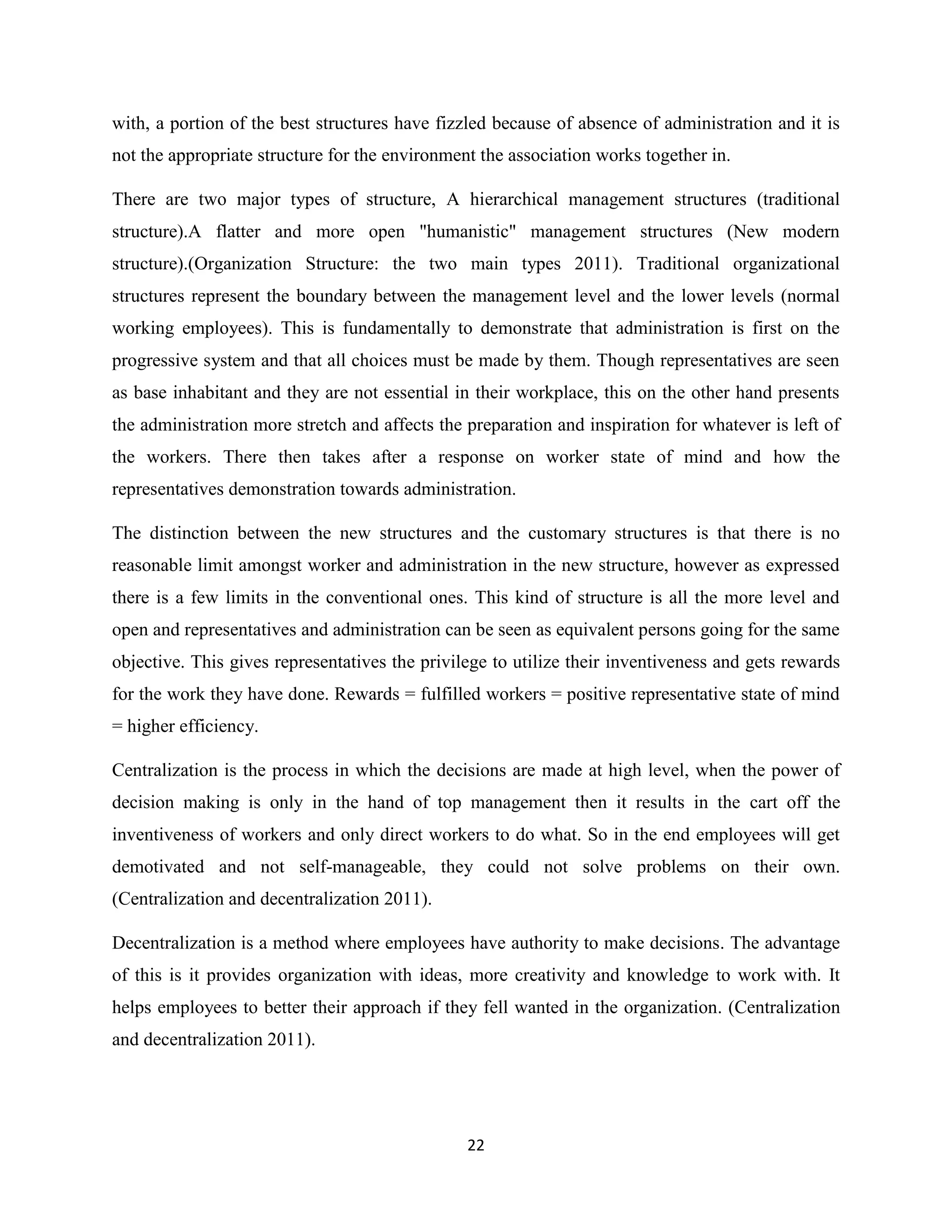 22
with, a portion of the best structures have fizzled because of absence of administration and it is
not the appropriate structure for the environment the association works together in.
There are two major types of structure, A hierarchical management structures (traditional
structure).A flatter and more open "humanistic" management structures (New modern
structure).(Organization Structure: the two main types 2011). Traditional organizational
structures represent the boundary between the management level and the lower levels (normal
working employees). This is fundamentally to demonstrate that administration is first on the
progressive system and that all choices must be made by them. Though representatives are seen
as base inhabitant and they are not essential in their workplace, this on the other hand presents
the administration more stretch and affects the preparation and inspiration for whatever is left of
the workers. There then takes after a response on worker state of mind and how the
representatives demonstration towards administration.
The distinction between the new structures and the customary structures is that there is no
reasonable limit amongst worker and administration in the new structure, however as expressed
there is a few limits in the conventional ones. This kind of structure is all the more level and
open and representatives and administration can be seen as equivalent persons going for the same
objective. This gives representatives the privilege to utilize their inventiveness and gets rewards
for the work they have done. Rewards = fulfilled workers = positive representative state of mind
= higher efficiency.
Centralization is the process in which the decisions are made at high level, when the power of
decision making is only in the hand of top management then it results in the cart off the
inventiveness of workers and only direct workers to do what. So in the end employees will get
demotivated and not self-manageable, they could not solve problems on their own.
(Centralization and decentralization 2011).
Decentralization is a method where employees have authority to make decisions. The advantage
of this is it provides organization with ideas, more creativity and knowledge to work with. It
helps employees to better their approach if they fell wanted in the organization. (Centralization
and decentralization 2011).
 
