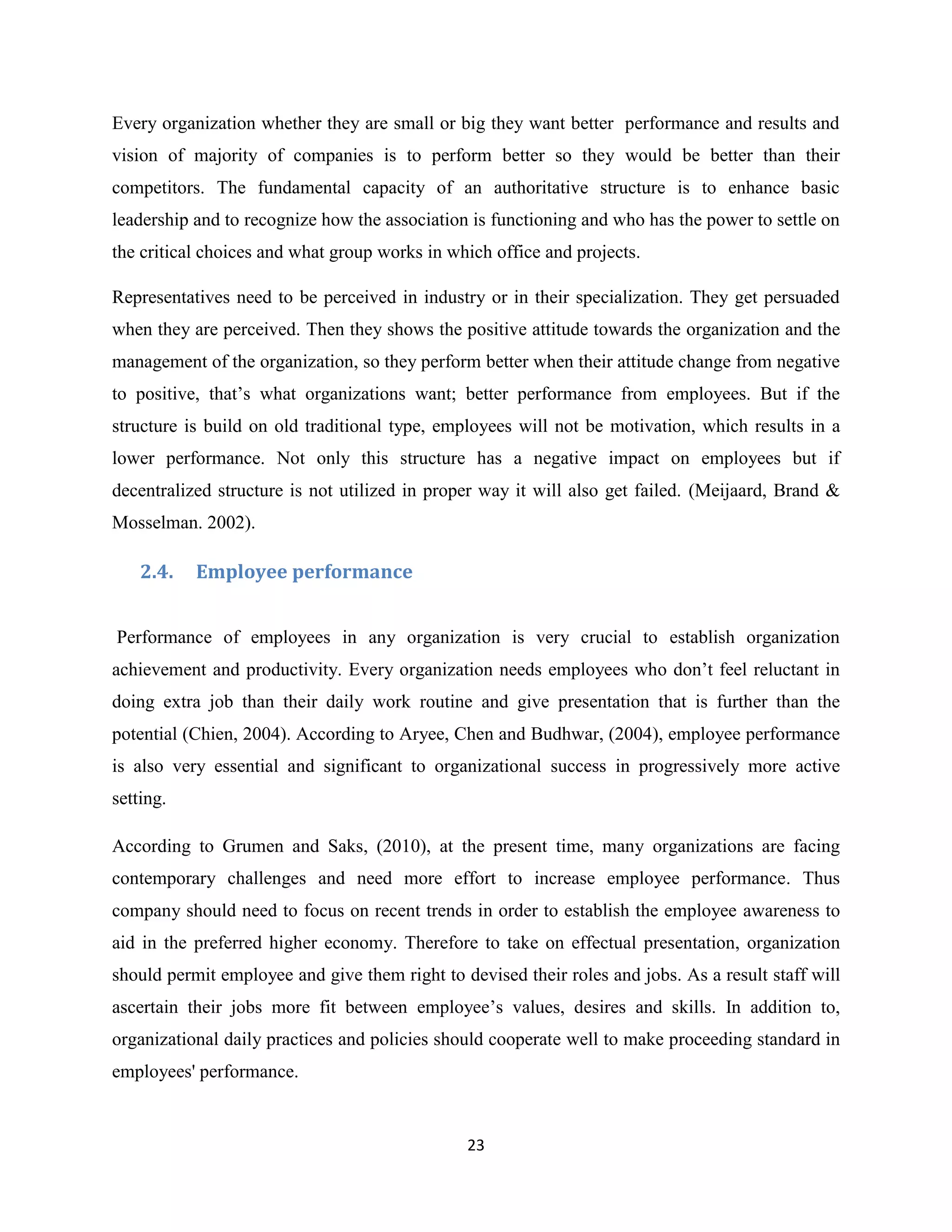 23
Every organization whether they are small or big they want better performance and results and
vision of majority of companies is to perform better so they would be better than their
competitors. The fundamental capacity of an authoritative structure is to enhance basic
leadership and to recognize how the association is functioning and who has the power to settle on
the critical choices and what group works in which office and projects.
Representatives need to be perceived in industry or in their specialization. They get persuaded
when they are perceived. Then they shows the positive attitude towards the organization and the
management of the organization, so they perform better when their attitude change from negative
to positive, that’s what organizations want; better performance from employees. But if the
structure is build on old traditional type, employees will not be motivation, which results in a
lower performance. Not only this structure has a negative impact on employees but if
decentralized structure is not utilized in proper way it will also get failed. (Meijaard, Brand &
Mosselman. 2002).
2.4. Employee performance
Performance of employees in any organization is very crucial to establish organization
achievement and productivity. Every organization needs employees who don’t feel reluctant in
doing extra job than their daily work routine and give presentation that is further than the
potential (Chien, 2004). According to Aryee, Chen and Budhwar, (2004), employee performance
is also very essential and significant to organizational success in progressively more active
setting.
According to Grumen and Saks, (2010), at the present time, many organizations are facing
contemporary challenges and need more effort to increase employee performance. Thus
company should need to focus on recent trends in order to establish the employee awareness to
aid in the preferred higher economy. Therefore to take on effectual presentation, organization
should permit employee and give them right to devised their roles and jobs. As a result staff will
ascertain their jobs more fit between employee’s values, desires and skills. In addition to,
organizational daily practices and policies should cooperate well to make proceeding standard in
employees' performance.
 