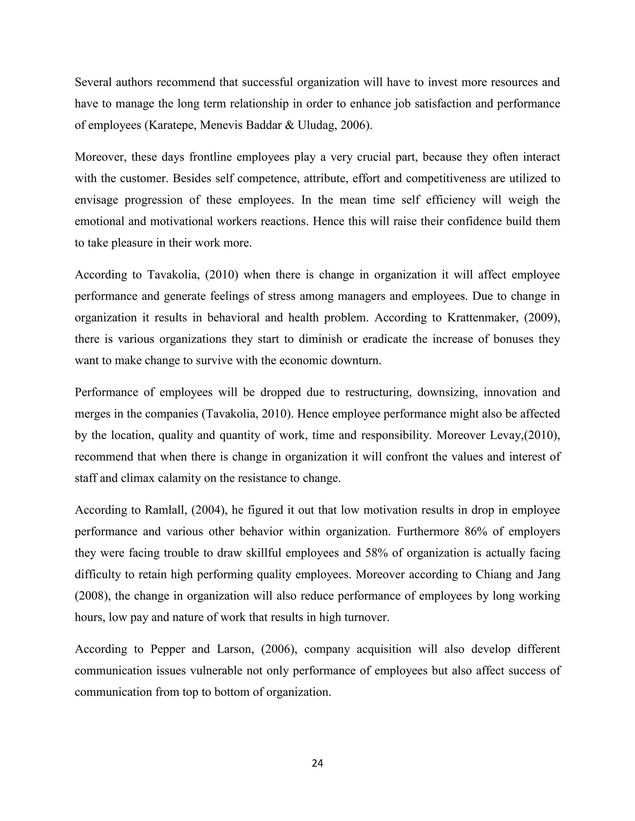 24
Several authors recommend that successful organization will have to invest more resources and
have to manage the long term relationship in order to enhance job satisfaction and performance
of employees (Karatepe, Menevis Baddar & Uludag, 2006).
Moreover, these days frontline employees play a very crucial part, because they often interact
with the customer. Besides self competence, attribute, effort and competitiveness are utilized to
envisage progression of these employees. In the mean time self efficiency will weigh the
emotional and motivational workers reactions. Hence this will raise their confidence build them
to take pleasure in their work more.
According to Tavakolia, (2010) when there is change in organization it will affect employee
performance and generate feelings of stress among managers and employees. Due to change in
organization it results in behavioral and health problem. According to Krattenmaker, (2009),
there is various organizations they start to diminish or eradicate the increase of bonuses they
want to make change to survive with the economic downturn.
Performance of employees will be dropped due to restructuring, downsizing, innovation and
merges in the companies (Tavakolia, 2010). Hence employee performance might also be affected
by the location, quality and quantity of work, time and responsibility. Moreover Levay,(2010),
recommend that when there is change in organization it will confront the values and interest of
staff and climax calamity on the resistance to change.
According to Ramlall, (2004), he figured it out that low motivation results in drop in employee
performance and various other behavior within organization. Furthermore 86% of employers
they were facing trouble to draw skillful employees and 58% of organization is actually facing
difficulty to retain high performing quality employees. Moreover according to Chiang and Jang
(2008), the change in organization will also reduce performance of employees by long working
hours, low pay and nature of work that results in high turnover.
According to Pepper and Larson, (2006), company acquisition will also develop different
communication issues vulnerable not only performance of employees but also affect success of
communication from top to bottom of organization.
 