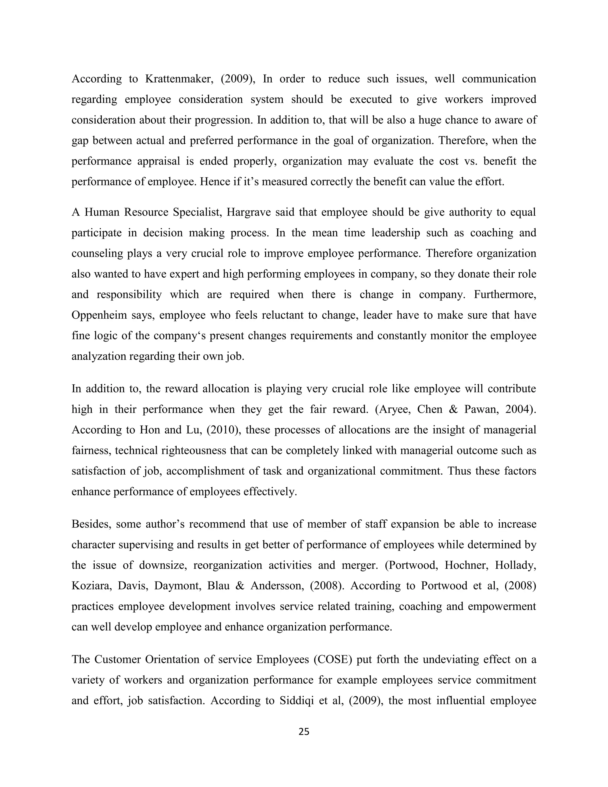 25
According to Krattenmaker, (2009), In order to reduce such issues, well communication
regarding employee consideration system should be executed to give workers improved
consideration about their progression. In addition to, that will be also a huge chance to aware of
gap between actual and preferred performance in the goal of organization. Therefore, when the
performance appraisal is ended properly, organization may evaluate the cost vs. benefit the
performance of employee. Hence if it’s measured correctly the benefit can value the effort.
A Human Resource Specialist, Hargrave said that employee should be give authority to equal
participate in decision making process. In the mean time leadership such as coaching and
counseling plays a very crucial role to improve employee performance. Therefore organization
also wanted to have expert and high performing employees in company, so they donate their role
and responsibility which are required when there is change in company. Furthermore,
Oppenheim says, employee who feels reluctant to change, leader have to make sure that have
fine logic of the company‘s present changes requirements and constantly monitor the employee
analyzation regarding their own job.
In addition to, the reward allocation is playing very crucial role like employee will contribute
high in their performance when they get the fair reward. (Aryee, Chen & Pawan, 2004).
According to Hon and Lu, (2010), these processes of allocations are the insight of managerial
fairness, technical righteousness that can be completely linked with managerial outcome such as
satisfaction of job, accomplishment of task and organizational commitment. Thus these factors
enhance performance of employees effectively.
Besides, some author’s recommend that use of member of staff expansion be able to increase
character supervising and results in get better of performance of employees while determined by
the issue of downsize, reorganization activities and merger. (Portwood, Hochner, Hollady,
Koziara, Davis, Daymont, Blau & Andersson, (2008). According to Portwood et al, (2008)
practices employee development involves service related training, coaching and empowerment
can well develop employee and enhance organization performance.
The Customer Orientation of service Employees (COSE) put forth the undeviating effect on a
variety of workers and organization performance for example employees service commitment
and effort, job satisfaction. According to Siddiqi et al, (2009), the most influential employee
 