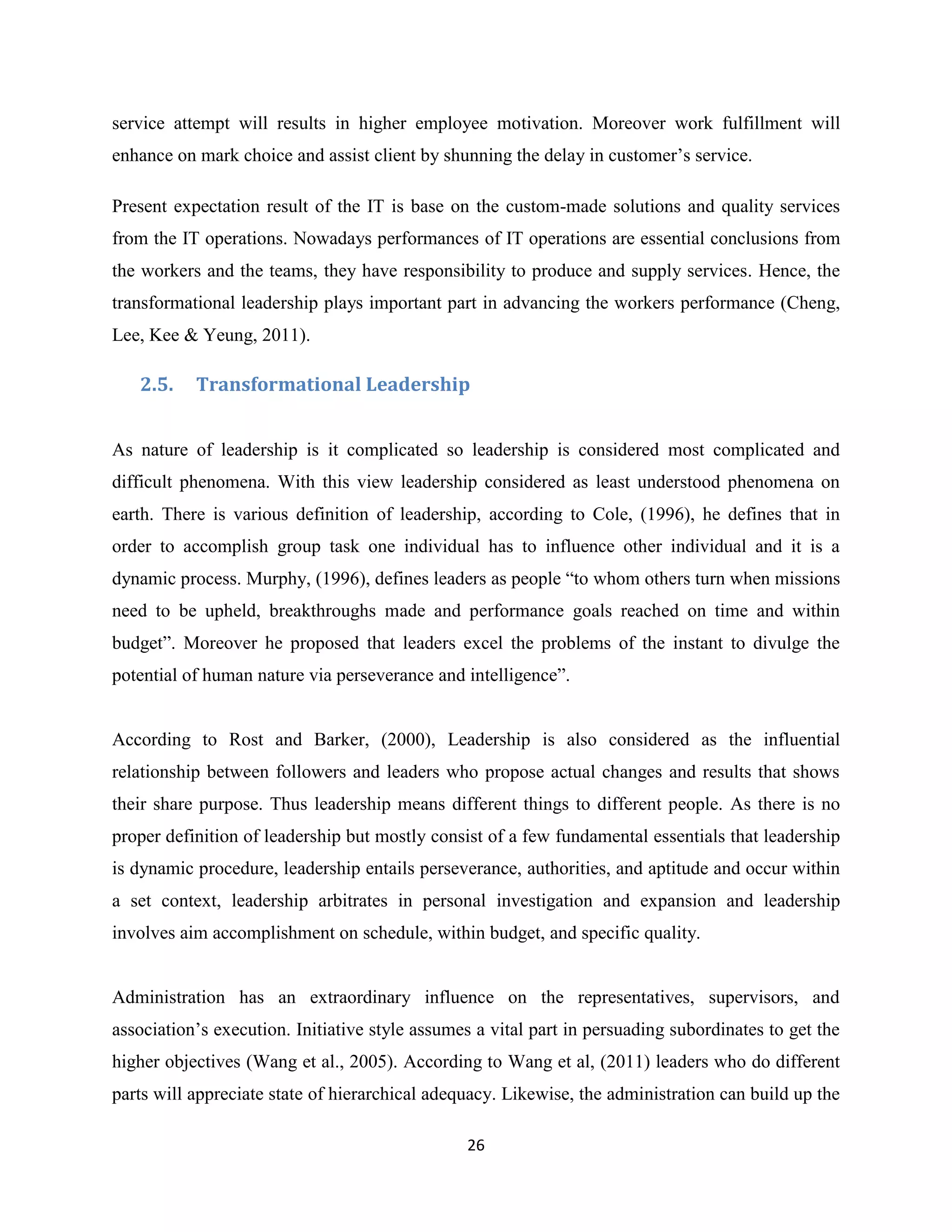 26
service attempt will results in higher employee motivation. Moreover work fulfillment will
enhance on mark choice and assist client by shunning the delay in customer’s service.
Present expectation result of the IT is base on the custom-made solutions and quality services
from the IT operations. Nowadays performances of IT operations are essential conclusions from
the workers and the teams, they have responsibility to produce and supply services. Hence, the
transformational leadership plays important part in advancing the workers performance (Cheng,
Lee, Kee & Yeung, 2011).
2.5. Transformational Leadership
As nature of leadership is it complicated so leadership is considered most complicated and
difficult phenomena. With this view leadership considered as least understood phenomena on
earth. There is various definition of leadership, according to Cole, (1996), he defines that in
order to accomplish group task one individual has to influence other individual and it is a
dynamic process. Murphy, (1996), defines leaders as people “to whom others turn when missions
need to be upheld, breakthroughs made and performance goals reached on time and within
budget”. Moreover he proposed that leaders excel the problems of the instant to divulge the
potential of human nature via perseverance and intelligence”.
According to Rost and Barker, (2000), Leadership is also considered as the influential
relationship between followers and leaders who propose actual changes and results that shows
their share purpose. Thus leadership means different things to different people. As there is no
proper definition of leadership but mostly consist of a few fundamental essentials that leadership
is dynamic procedure, leadership entails perseverance, authorities, and aptitude and occur within
a set context, leadership arbitrates in personal investigation and expansion and leadership
involves aim accomplishment on schedule, within budget, and specific quality.
Administration has an extraordinary influence on the representatives, supervisors, and
association’s execution. Initiative style assumes a vital part in persuading subordinates to get the
higher objectives (Wang et al., 2005). According to Wang et al, (2011) leaders who do different
parts will appreciate state of hierarchical adequacy. Likewise, the administration can build up the
 