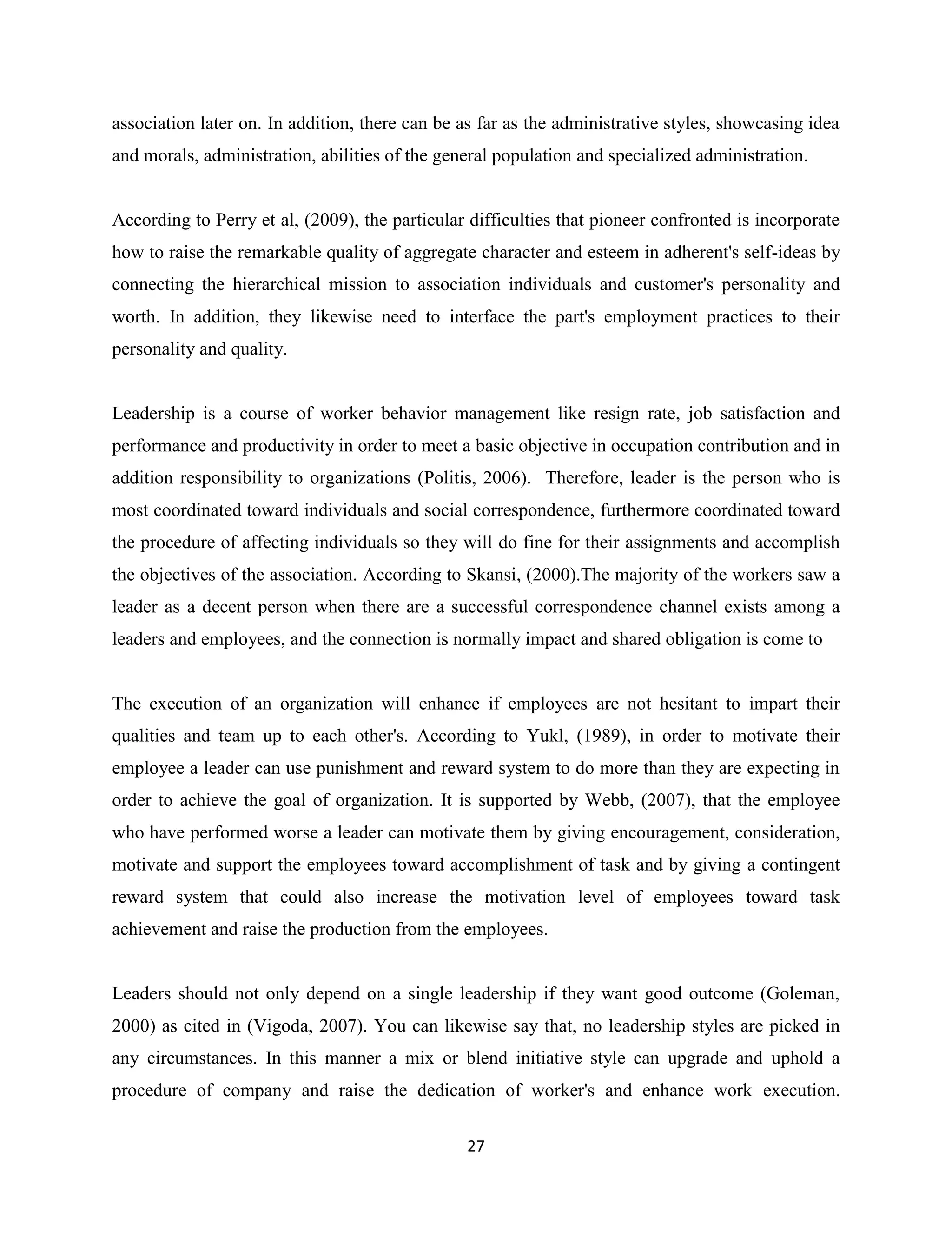 27
association later on. In addition, there can be as far as the administrative styles, showcasing idea
and morals, administration, abilities of the general population and specialized administration.
According to Perry et al, (2009), the particular difficulties that pioneer confronted is incorporate
how to raise the remarkable quality of aggregate character and esteem in adherent's self-ideas by
connecting the hierarchical mission to association individuals and customer's personality and
worth. In addition, they likewise need to interface the part's employment practices to their
personality and quality.
Leadership is a course of worker behavior management like resign rate, job satisfaction and
performance and productivity in order to meet a basic objective in occupation contribution and in
addition responsibility to organizations (Politis, 2006). Therefore, leader is the person who is
most coordinated toward individuals and social correspondence, furthermore coordinated toward
the procedure of affecting individuals so they will do fine for their assignments and accomplish
the objectives of the association. According to Skansi, (2000).The majority of the workers saw a
leader as a decent person when there are a successful correspondence channel exists among a
leaders and employees, and the connection is normally impact and shared obligation is come to
The execution of an organization will enhance if employees are not hesitant to impart their
qualities and team up to each other's. According to Yukl, (1989), in order to motivate their
employee a leader can use punishment and reward system to do more than they are expecting in
order to achieve the goal of organization. It is supported by Webb, (2007), that the employee
who have performed worse a leader can motivate them by giving encouragement, consideration,
motivate and support the employees toward accomplishment of task and by giving a contingent
reward system that could also increase the motivation level of employees toward task
achievement and raise the production from the employees.
Leaders should not only depend on a single leadership if they want good outcome (Goleman,
2000) as cited in (Vigoda, 2007). You can likewise say that, no leadership styles are picked in
any circumstances. In this manner a mix or blend initiative style can upgrade and uphold a
procedure of company and raise the dedication of worker's and enhance work execution.
 