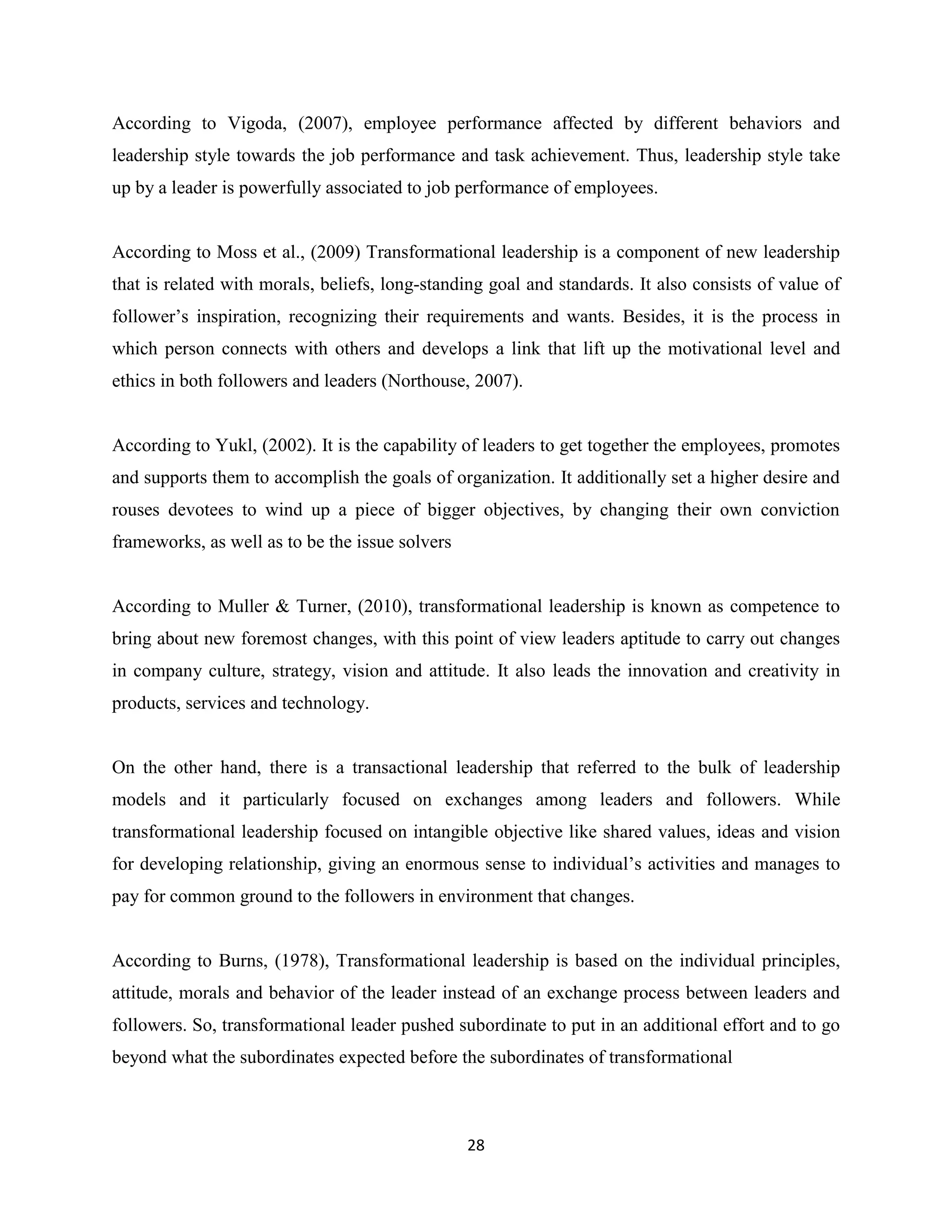 28
According to Vigoda, (2007), employee performance affected by different behaviors and
leadership style towards the job performance and task achievement. Thus, leadership style take
up by a leader is powerfully associated to job performance of employees.
According to Moss et al., (2009) Transformational leadership is a component of new leadership
that is related with morals, beliefs, long-standing goal and standards. It also consists of value of
follower’s inspiration, recognizing their requirements and wants. Besides, it is the process in
which person connects with others and develops a link that lift up the motivational level and
ethics in both followers and leaders (Northouse, 2007).
According to Yukl, (2002). It is the capability of leaders to get together the employees, promotes
and supports them to accomplish the goals of organization. It additionally set a higher desire and
rouses devotees to wind up a piece of bigger objectives, by changing their own conviction
frameworks, as well as to be the issue solvers
According to Muller & Turner, (2010), transformational leadership is known as competence to
bring about new foremost changes, with this point of view leaders aptitude to carry out changes
in company culture, strategy, vision and attitude. It also leads the innovation and creativity in
products, services and technology.
On the other hand, there is a transactional leadership that referred to the bulk of leadership
models and it particularly focused on exchanges among leaders and followers. While
transformational leadership focused on intangible objective like shared values, ideas and vision
for developing relationship, giving an enormous sense to individual’s activities and manages to
pay for common ground to the followers in environment that changes.
According to Burns, (1978), Transformational leadership is based on the individual principles,
attitude, morals and behavior of the leader instead of an exchange process between leaders and
followers. So, transformational leader pushed subordinate to put in an additional effort and to go
beyond what the subordinates expected before the subordinates of transformational
 