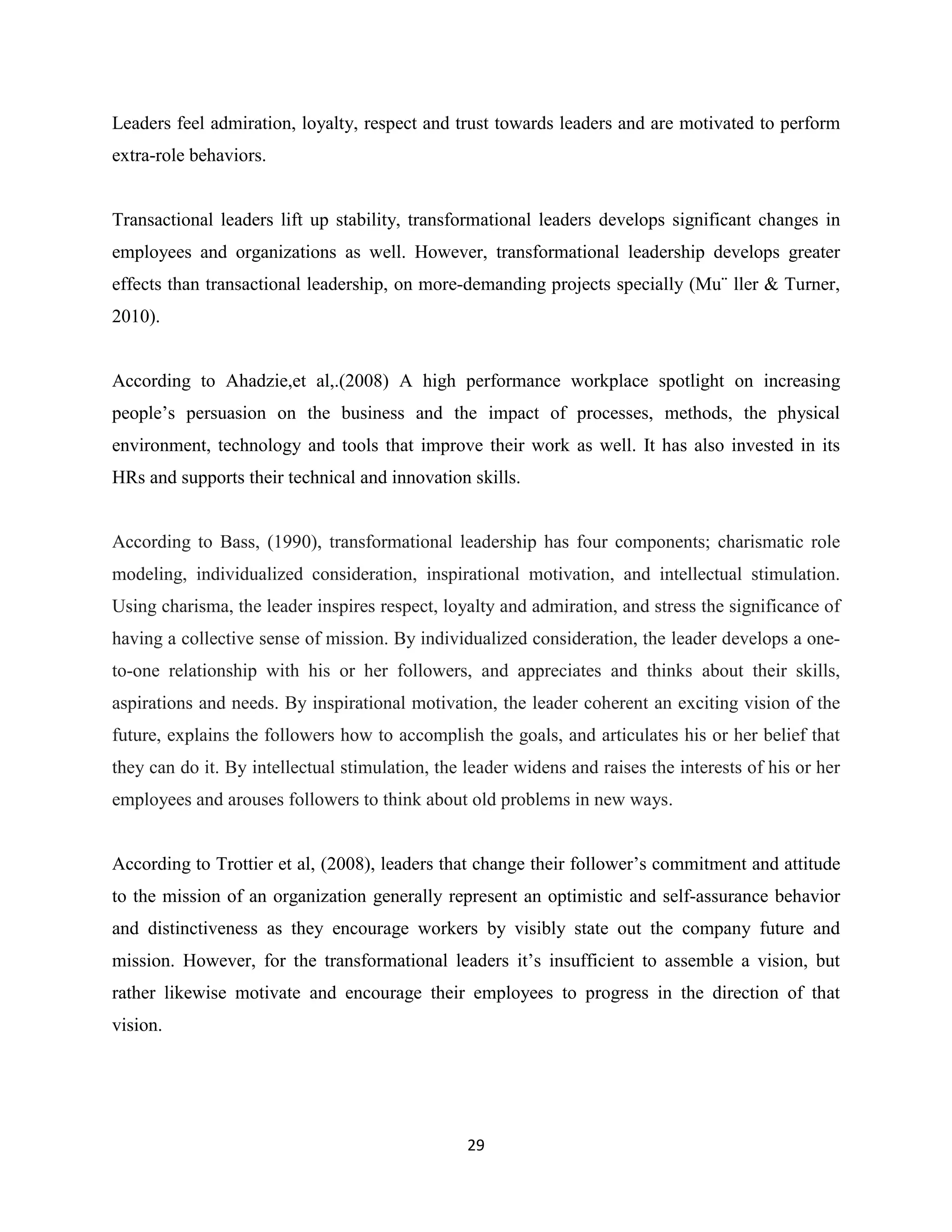 29
Leaders feel admiration, loyalty, respect and trust towards leaders and are motivated to perform
extra-role behaviors.
Transactional leaders lift up stability, transformational leaders develops significant changes in
employees and organizations as well. However, transformational leadership develops greater
effects than transactional leadership, on more-demanding projects specially (Mu¨ ller & Turner,
2010).
According to Ahadzie,et al,.(2008) A high performance workplace spotlight on increasing
people’s persuasion on the business and the impact of processes, methods, the physical
environment, technology and tools that improve their work as well. It has also invested in its
HRs and supports their technical and innovation skills.
According to Bass, (1990), transformational leadership has four components; charismatic role
modeling, individualized consideration, inspirational motivation, and intellectual stimulation.
Using charisma, the leader inspires respect, loyalty and admiration, and stress the significance of
having a collective sense of mission. By individualized consideration, the leader develops a one-
to-one relationship with his or her followers, and appreciates and thinks about their skills,
aspirations and needs. By inspirational motivation, the leader coherent an exciting vision of the
future, explains the followers how to accomplish the goals, and articulates his or her belief that
they can do it. By intellectual stimulation, the leader widens and raises the interests of his or her
employees and arouses followers to think about old problems in new ways.
According to Trottier et al, (2008), leaders that change their follower’s commitment and attitude
to the mission of an organization generally represent an optimistic and self-assurance behavior
and distinctiveness as they encourage workers by visibly state out the company future and
mission. However, for the transformational leaders it’s insufficient to assemble a vision, but
rather likewise motivate and encourage their employees to progress in the direction of that
vision.
 