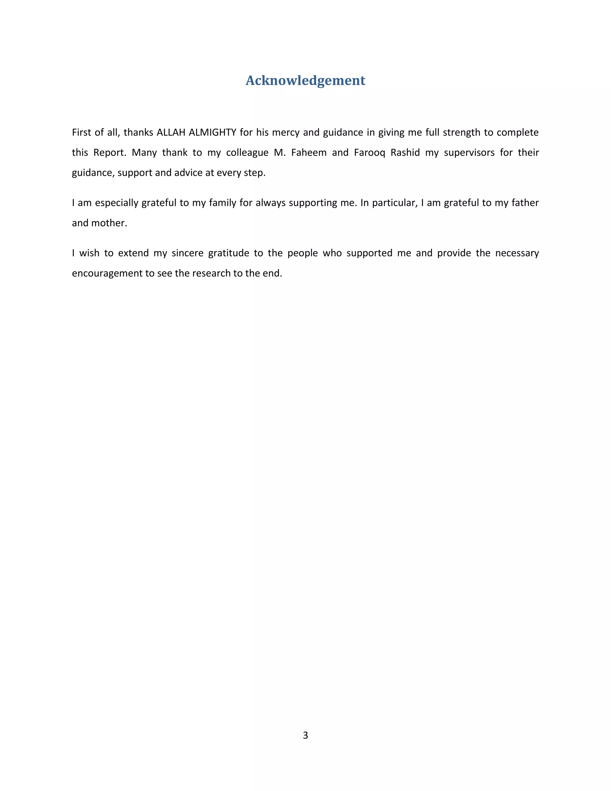 3
Acknowledgement
First of all, thanks ALLAH ALMIGHTY for his mercy and guidance in giving me full strength to complete
this Report. Many thank to my colleague M. Faheem and Farooq Rashid my supervisors for their
guidance, support and advice at every step.
I am especially grateful to my family for always supporting me. In particular, I am grateful to my father
and mother.
I wish to extend my sincere gratitude to the people who supported me and provide the necessary
encouragement to see the research to the end.
 
