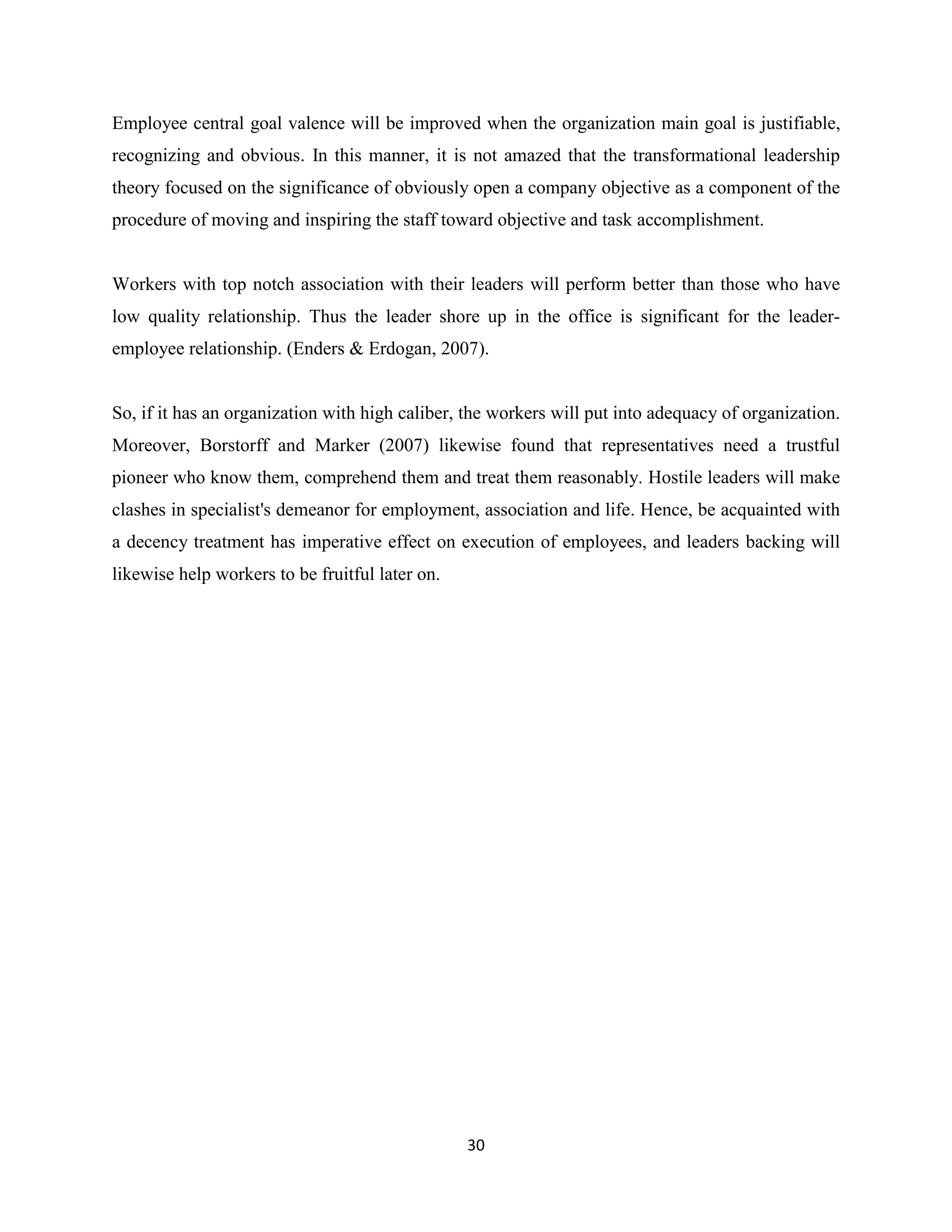 30
Employee central goal valence will be improved when the organization main goal is justifiable,
recognizing and obvious. In this manner, it is not amazed that the transformational leadership
theory focused on the significance of obviously open a company objective as a component of the
procedure of moving and inspiring the staff toward objective and task accomplishment.
Workers with top notch association with their leaders will perform better than those who have
low quality relationship. Thus the leader shore up in the office is significant for the leader-
employee relationship. (Enders & Erdogan, 2007).
So, if it has an organization with high caliber, the workers will put into adequacy of organization.
Moreover, Borstorff and Marker (2007) likewise found that representatives need a trustful
pioneer who know them, comprehend them and treat them reasonably. Hostile leaders will make
clashes in specialist's demeanor for employment, association and life. Hence, be acquainted with
a decency treatment has imperative effect on execution of employees, and leaders backing will
likewise help workers to be fruitful later on.
 