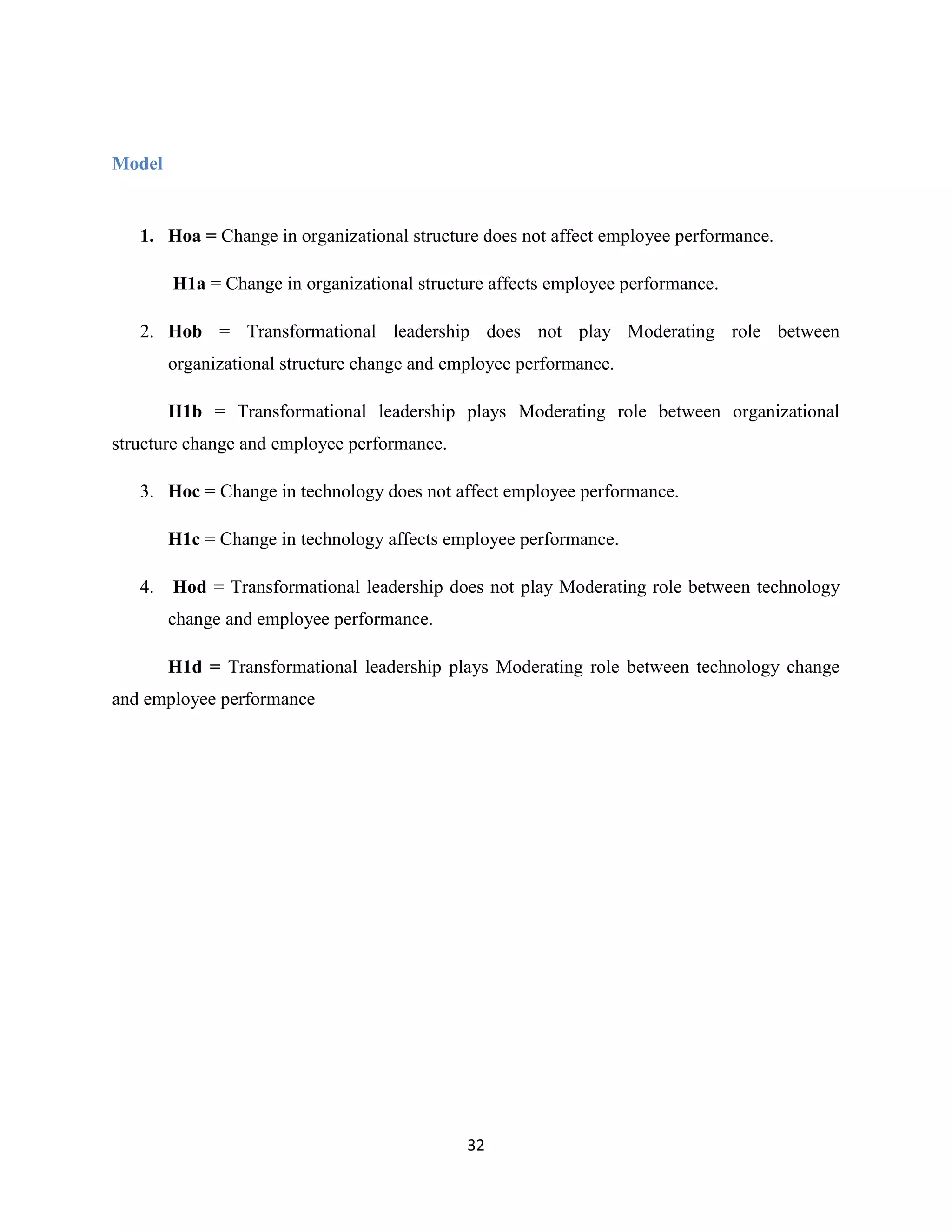 32
Model
1. Hοa = Change in organizational structure does not affect employee performance.
H1a = Change in organizational structure affects employee performance.
2. Hob = Transformational leadership does not play Moderating role between
organizational structure change and employee performance.
H1b = Transformational leadership plays Moderating role between organizational
structure change and employee performance.
3. Hοc = Change in technology does not affect employee performance.
H1c = Change in technology affects employee performance.
4. Hοd = Transformational leadership does not play Moderating role between technology
change and employee performance.
H1d = Transformational leadership plays Moderating role between technology change
and employee performance
 