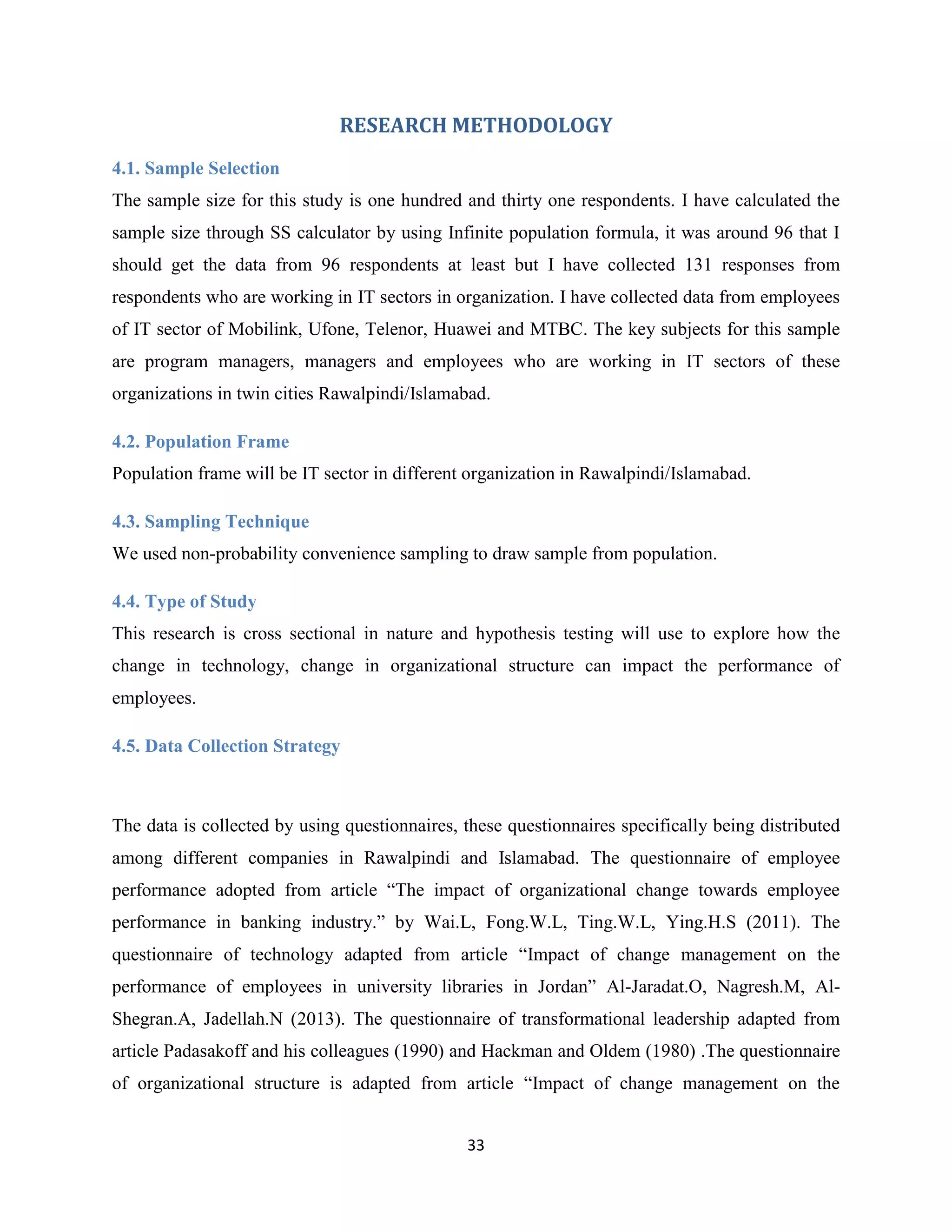 33
RESEARCH METHODOLOGY
4.1. Sample Selection
The sample size for this study is one hundred and thirty one respondents. I have calculated the
sample size through SS calculator by using Infinite population formula, it was around 96 that I
should get the data from 96 respondents at least but I have collected 131 responses from
respondents who are working in IT sectors in organization. I have collected data from employees
of IT sector of Mobilink, Ufone, Telenor, Huawei and MTBC. The key subjects for this sample
are program managers, managers and employees who are working in IT sectors of these
organizations in twin cities Rawalpindi/Islamabad.
4.2. Population Frame
Population frame will be IT sector in different organization in Rawalpindi/Islamabad.
4.3. Sampling Technique
We used non-probability convenience sampling to draw sample from population.
4.4. Type of Study
This research is cross sectional in nature and hypothesis testing will use to explore how the
change in technology, change in organizational structure can impact the performance of
employees.
4.5. Data Collection Strategy
The data is collected by using questionnaires, these questionnaires specifically being distributed
among different companies in Rawalpindi and Islamabad. The questionnaire of employee
performance adopted from article “The impact of organizational change towards employee
performance in banking industry.” by Wai.L, Fong.W.L, Ting.W.L, Ying.H.S (2011). The
questionnaire of technology adapted from article “Impact of change management on the
performance of employees in university libraries in Jordan” Al-Jaradat.O, Nagresh.M, Al-
Shegran.A, Jadellah.N (2013). The questionnaire of transformational leadership adapted from
article Padasakoff and his colleagues (1990) and Hackman and Oldem (1980) .The questionnaire
of organizational structure is adapted from article “Impact of change management on the
 