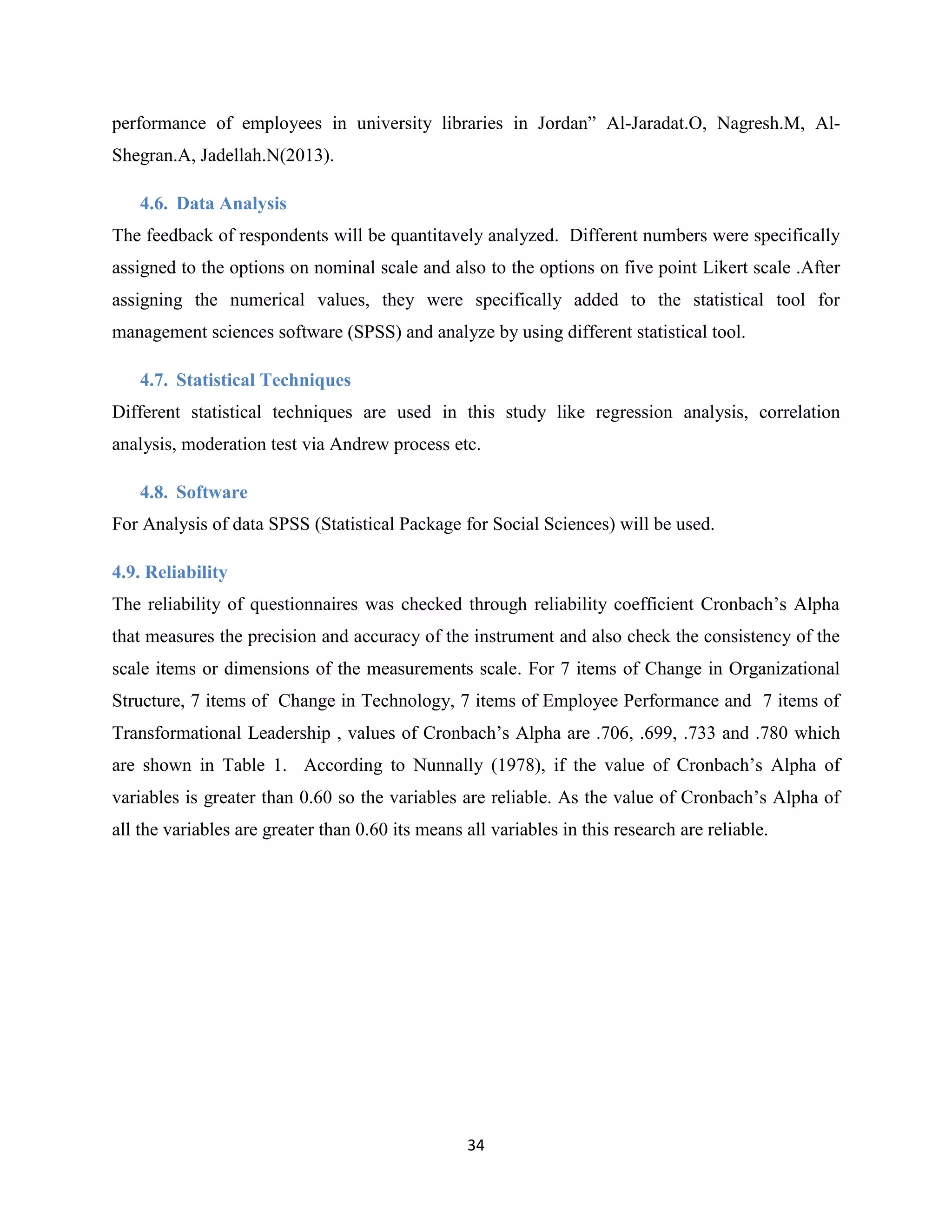 34
performance of employees in university libraries in Jordan” Al-Jaradat.O, Nagresh.M, Al-
Shegran.A, Jadellah.N(2013).
4.6. Data Analysis
The feedback of respondents will be quantitavely analyzed. Different numbers were specifically
assigned to the options on nominal scale and also to the options on five point Likert scale .After
assigning the numerical values, they were specifically added to the statistical tool for
management sciences software (SPSS) and analyze by using different statistical tool.
4.7. Statistical Techniques
Different statistical techniques are used in this study like regression analysis, correlation
analysis, moderation test via Andrew process etc.
4.8. Software
For Analysis of data SPSS (Statistical Package for Social Sciences) will be used.
4.9. Reliability
The reliability of questionnaires was checked through reliability coefficient Cronbach’s Alpha
that measures the precision and accuracy of the instrument and also check the consistency of the
scale items or dimensions of the measurements scale. For 7 items of Change in Organizational
Structure, 7 items of Change in Technology, 7 items of Employee Performance and 7 items of
Transformational Leadership , values of Cronbach’s Alpha are .706, .699, .733 and .780 which
are shown in Table 1. According to Nunnally (1978), if the value of Cronbach’s Alpha of
variables is greater than 0.60 so the variables are reliable. As the value of Cronbach’s Alpha of
all the variables are greater than 0.60 its means all variables in this research are reliable.
 
