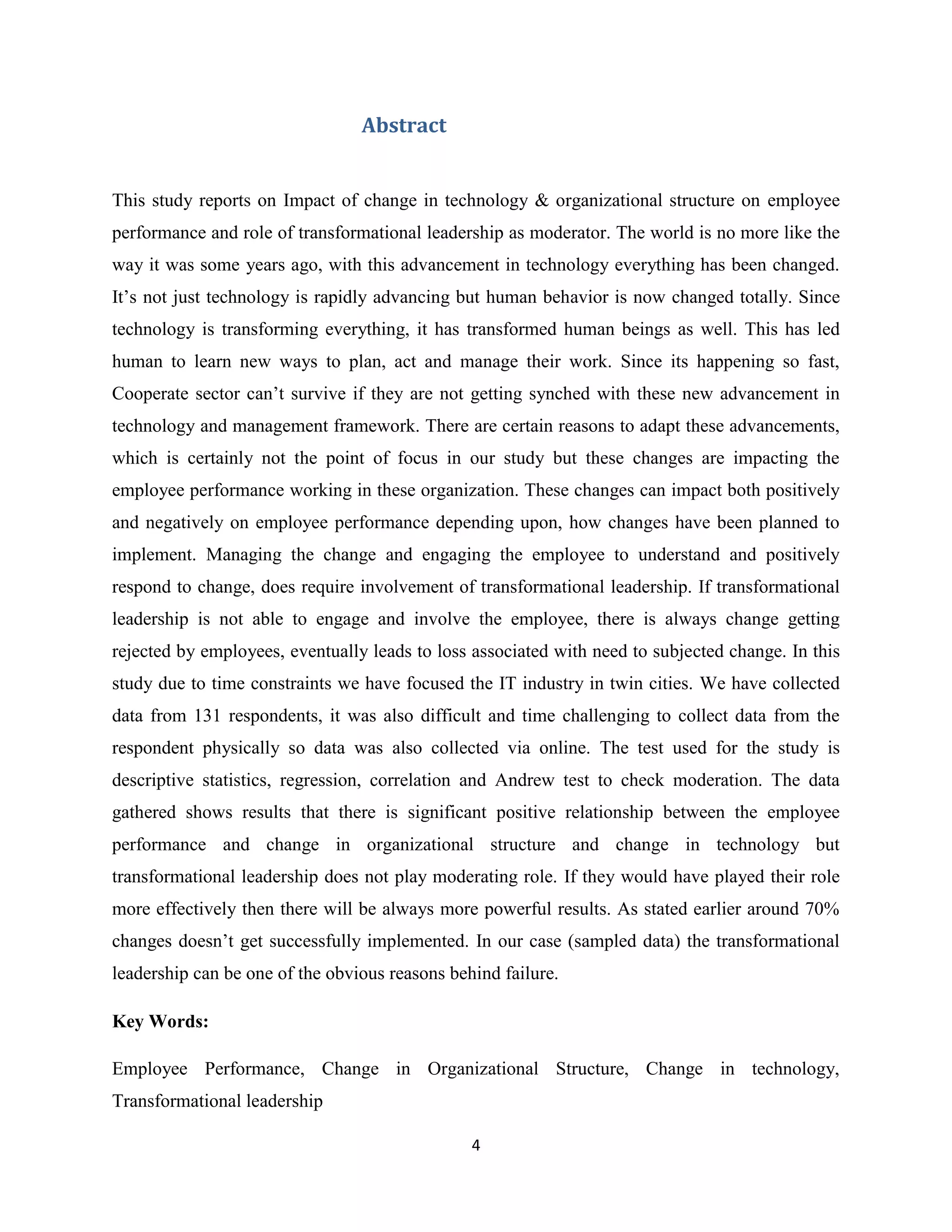 4
Abstract
This study reports on Impact of change in technology & organizational structure on employee
performance and role of transformational leadership as moderator. The world is no more like the
way it was some years ago, with this advancement in technology everything has been changed.
It’s not just technology is rapidly advancing but human behavior is now changed totally. Since
technology is transforming everything, it has transformed human beings as well. This has led
human to learn new ways to plan, act and manage their work. Since its happening so fast,
Cooperate sector can’t survive if they are not getting synched with these new advancement in
technology and management framework. There are certain reasons to adapt these advancements,
which is certainly not the point of focus in our study but these changes are impacting the
employee performance working in these organization. These changes can impact both positively
and negatively on employee performance depending upon, how changes have been planned to
implement. Managing the change and engaging the employee to understand and positively
respond to change, does require involvement of transformational leadership. If transformational
leadership is not able to engage and involve the employee, there is always change getting
rejected by employees, eventually leads to loss associated with need to subjected change. In this
study due to time constraints we have focused the IT industry in twin cities. We have collected
data from 131 respondents, it was also difficult and time challenging to collect data from the
respondent physically so data was also collected via online. The test used for the study is
descriptive statistics, regression, correlation and Andrew test to check moderation. The data
gathered shows results that there is significant positive relationship between the employee
performance and change in organizational structure and change in technology but
transformational leadership does not play moderating role. If they would have played their role
more effectively then there will be always more powerful results. As stated earlier around 70%
changes doesn’t get successfully implemented. In our case (sampled data) the transformational
leadership can be one of the obvious reasons behind failure.
Key Words:
Employee Performance, Change in Organizational Structure, Change in technology,
Transformational leadership
 