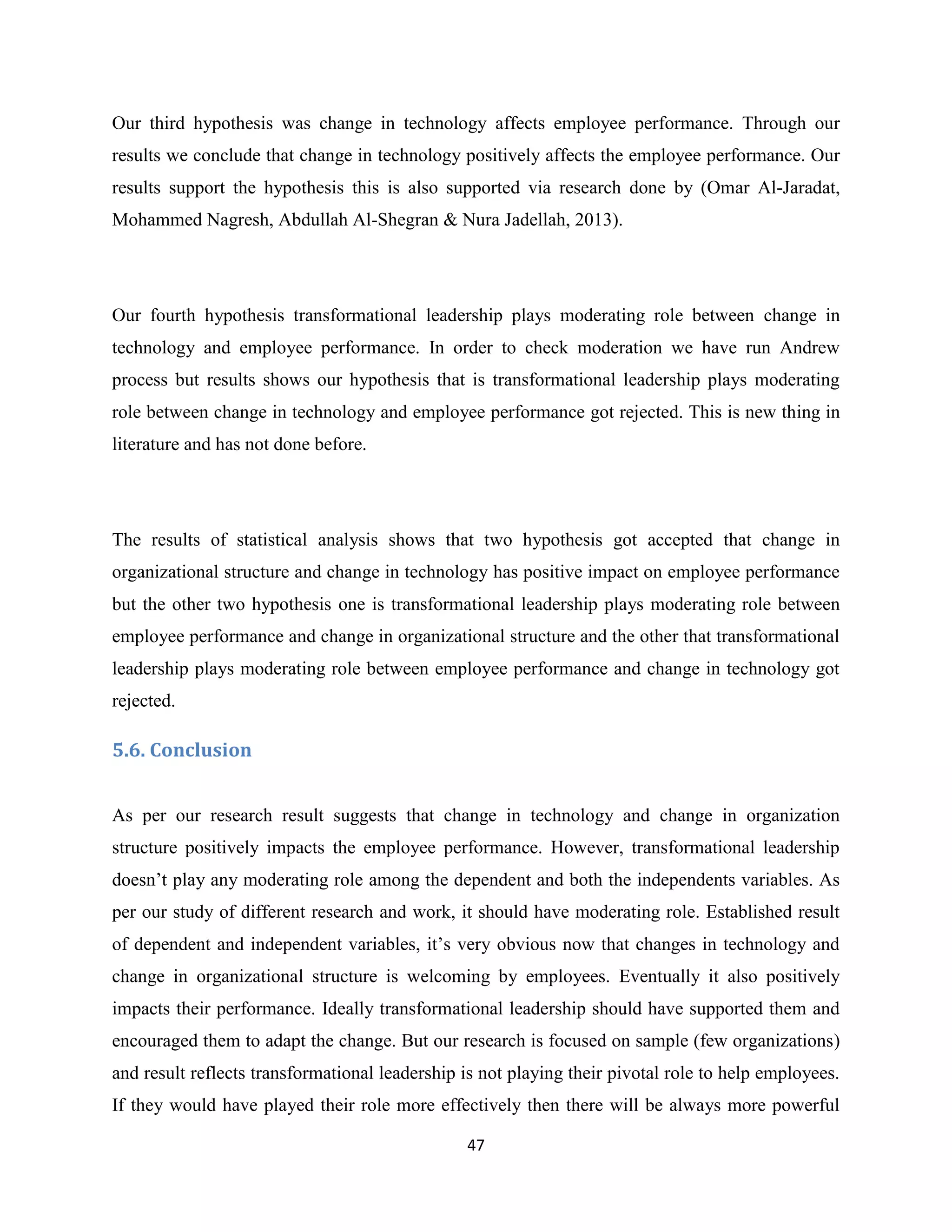 47
Our third hypothesis was change in technology affects employee performance. Through our
results we conclude that change in technology positively affects the employee performance. Our
results support the hypothesis this is also supported via research done by (Omar Al-Jaradat,
Mohammed Nagresh, Abdullah Al-Shegran & Nura Jadellah, 2013).
Our fourth hypothesis transformational leadership plays moderating role between change in
technology and employee performance. In order to check moderation we have run Andrew
process but results shows our hypothesis that is transformational leadership plays moderating
role between change in technology and employee performance got rejected. This is new thing in
literature and has not done before.
The results of statistical analysis shows that two hypothesis got accepted that change in
organizational structure and change in technology has positive impact on employee performance
but the other two hypothesis one is transformational leadership plays moderating role between
employee performance and change in organizational structure and the other that transformational
leadership plays moderating role between employee performance and change in technology got
rejected.
5.6. Conclusion
As per our research result suggests that change in technology and change in organization
structure positively impacts the employee performance. However, transformational leadership
doesn’t play any moderating role among the dependent and both the independents variables. As
per our study of different research and work, it should have moderating role. Established result
of dependent and independent variables, it’s very obvious now that changes in technology and
change in organizational structure is welcoming by employees. Eventually it also positively
impacts their performance. Ideally transformational leadership should have supported them and
encouraged them to adapt the change. But our research is focused on sample (few organizations)
and result reflects transformational leadership is not playing their pivotal role to help employees.
If they would have played their role more effectively then there will be always more powerful
 