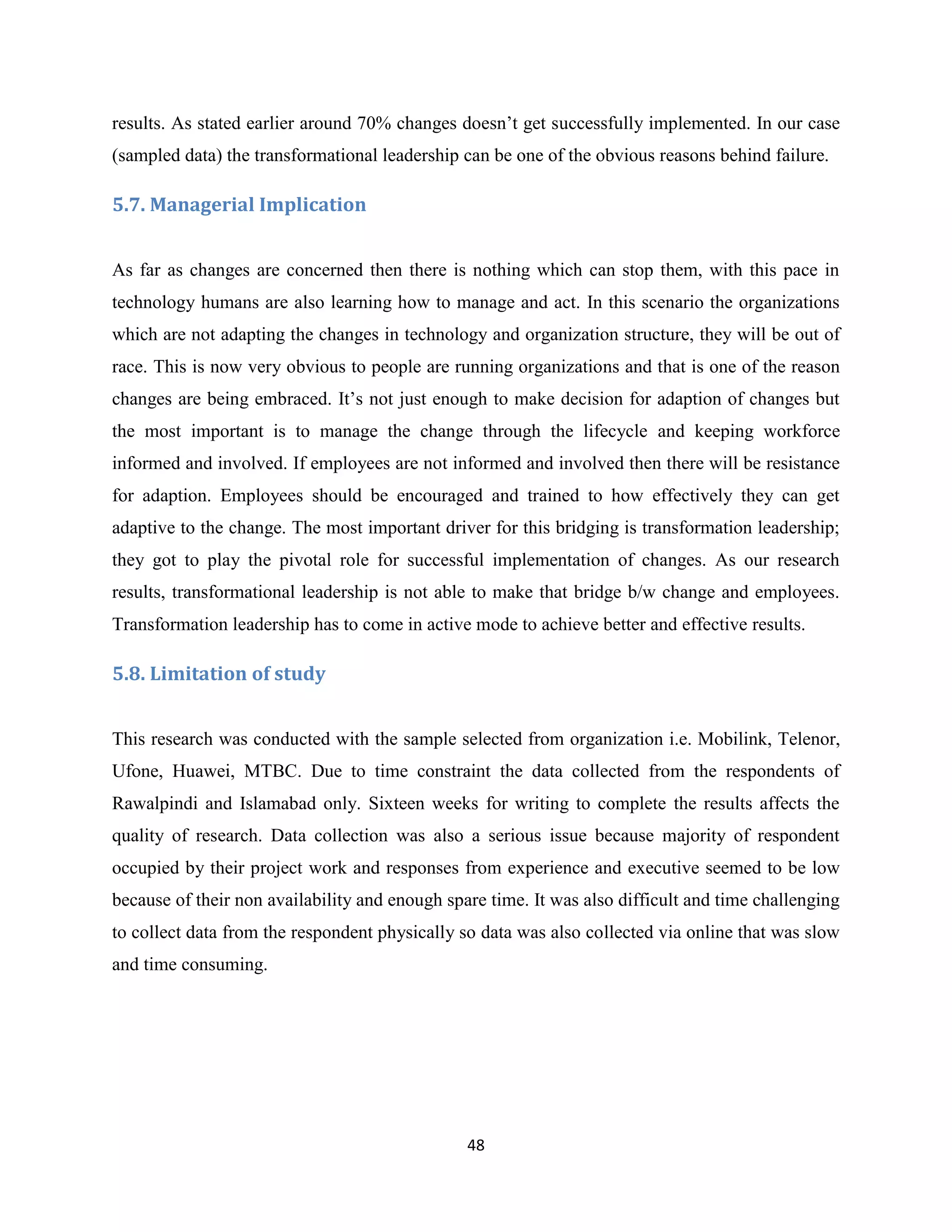 48
results. As stated earlier around 70% changes doesn’t get successfully implemented. In our case
(sampled data) the transformational leadership can be one of the obvious reasons behind failure.
5.7. Managerial Implication
As far as changes are concerned then there is nothing which can stop them, with this pace in
technology humans are also learning how to manage and act. In this scenario the organizations
which are not adapting the changes in technology and organization structure, they will be out of
race. This is now very obvious to people are running organizations and that is one of the reason
changes are being embraced. It’s not just enough to make decision for adaption of changes but
the most important is to manage the change through the lifecycle and keeping workforce
informed and involved. If employees are not informed and involved then there will be resistance
for adaption. Employees should be encouraged and trained to how effectively they can get
adaptive to the change. The most important driver for this bridging is transformation leadership;
they got to play the pivotal role for successful implementation of changes. As our research
results, transformational leadership is not able to make that bridge b/w change and employees.
Transformation leadership has to come in active mode to achieve better and effective results.
5.8. Limitation of study
This research was conducted with the sample selected from organization i.e. Mobilink, Telenor,
Ufone, Huawei, MTBC. Due to time constraint the data collected from the respondents of
Rawalpindi and Islamabad only. Sixteen weeks for writing to complete the results affects the
quality of research. Data collection was also a serious issue because majority of respondent
occupied by their project work and responses from experience and executive seemed to be low
because of their non availability and enough spare time. It was also difficult and time challenging
to collect data from the respondent physically so data was also collected via online that was slow
and time consuming.
 