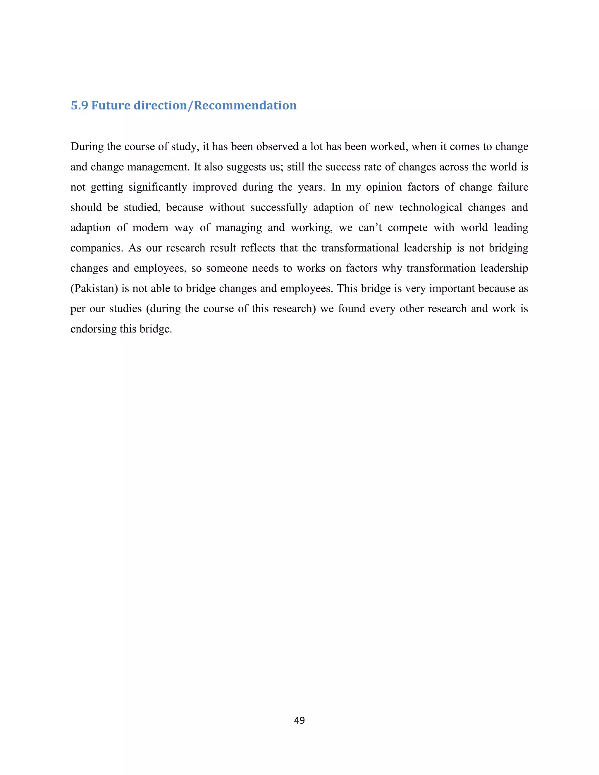 49
5.9 Future direction/Recommendation
During the course of study, it has been observed a lot has been worked, when it comes to change
and change management. It also suggests us; still the success rate of changes across the world is
not getting significantly improved during the years. In my opinion factors of change failure
should be studied, because without successfully adaption of new technological changes and
adaption of modern way of managing and working, we can’t compete with world leading
companies. As our research result reflects that the transformational leadership is not bridging
changes and employees, so someone needs to works on factors why transformation leadership
(Pakistan) is not able to bridge changes and employees. This bridge is very important because as
per our studies (during the course of this research) we found every other research and work is
endorsing this bridge.
 
