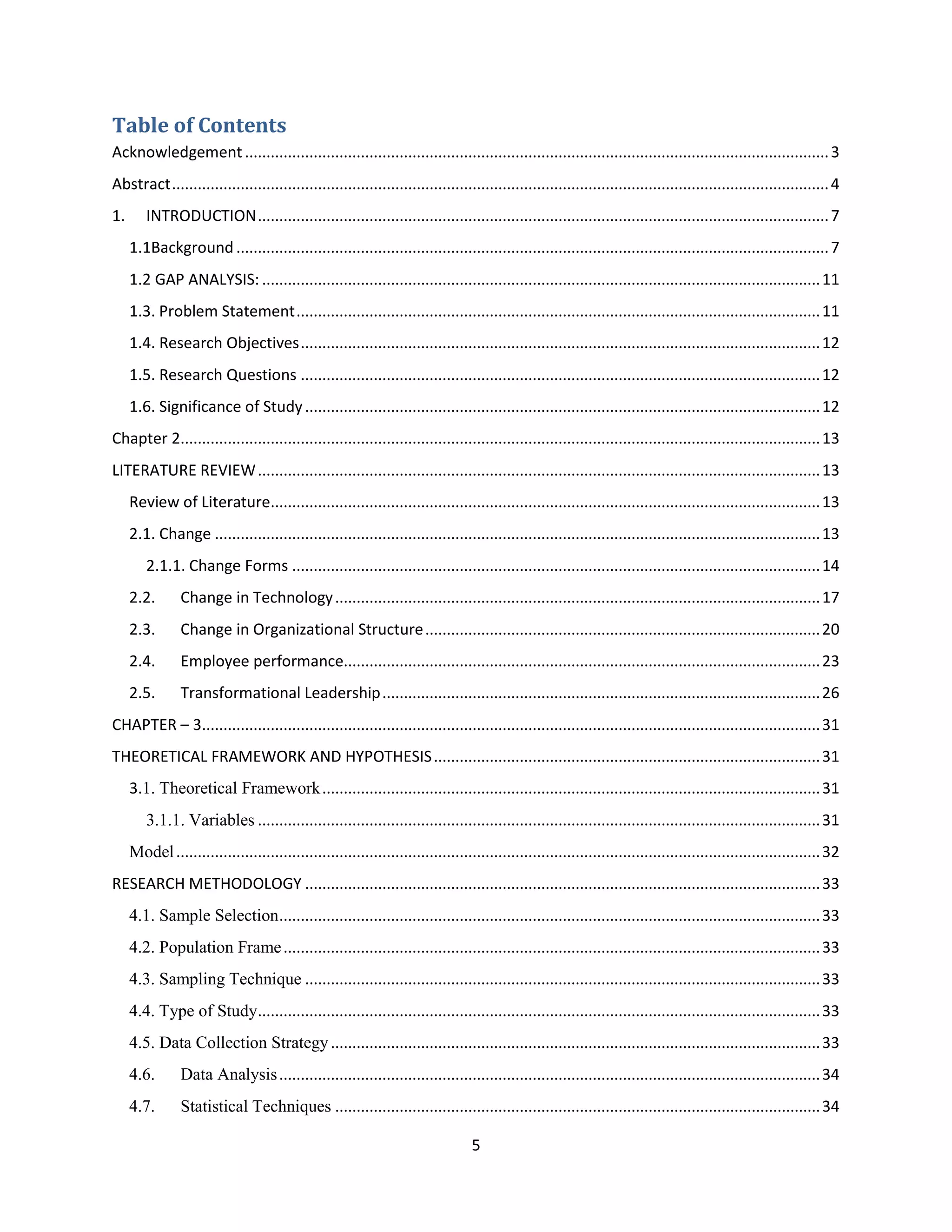 5
Table of Contents
Acknowledgement........................................................................................................................................3
Abstract.........................................................................................................................................................4
1. INTRODUCTION.....................................................................................................................................7
1.1Background..........................................................................................................................................7
1.2 GAP ANALYSIS: ..................................................................................................................................11
1.3. Problem Statement..........................................................................................................................11
1.4. Research Objectives.........................................................................................................................12
1.5. Research Questions .........................................................................................................................12
1.6. Significance of Study........................................................................................................................12
Chapter 2.....................................................................................................................................................13
LITERATURE REVIEW...................................................................................................................................13
Review of Literature................................................................................................................................13
2.1. Change .............................................................................................................................................13
2.1.1. Change Forms ...........................................................................................................................14
2.2. Change in Technology.................................................................................................................17
2.3. Change in Organizational Structure............................................................................................20
2.4. Employee performance...............................................................................................................23
2.5. Transformational Leadership......................................................................................................26
CHAPTER – 3................................................................................................................................................31
THEORETICAL FRAMEWORK AND HYPOTHESIS..........................................................................................31
3.1. Theoretical Framework....................................................................................................................31
3.1.1. Variables ...................................................................................................................................31
Model......................................................................................................................................................32
RESEARCH METHODOLOGY ........................................................................................................................33
4.1. Sample Selection..............................................................................................................................33
4.2. Population Frame.............................................................................................................................33
4.3. Sampling Technique ........................................................................................................................33
4.4. Type of Study...................................................................................................................................33
4.5. Data Collection Strategy..................................................................................................................33
4.6. Data Analysis..............................................................................................................................34
4.7. Statistical Techniques .................................................................................................................34
 