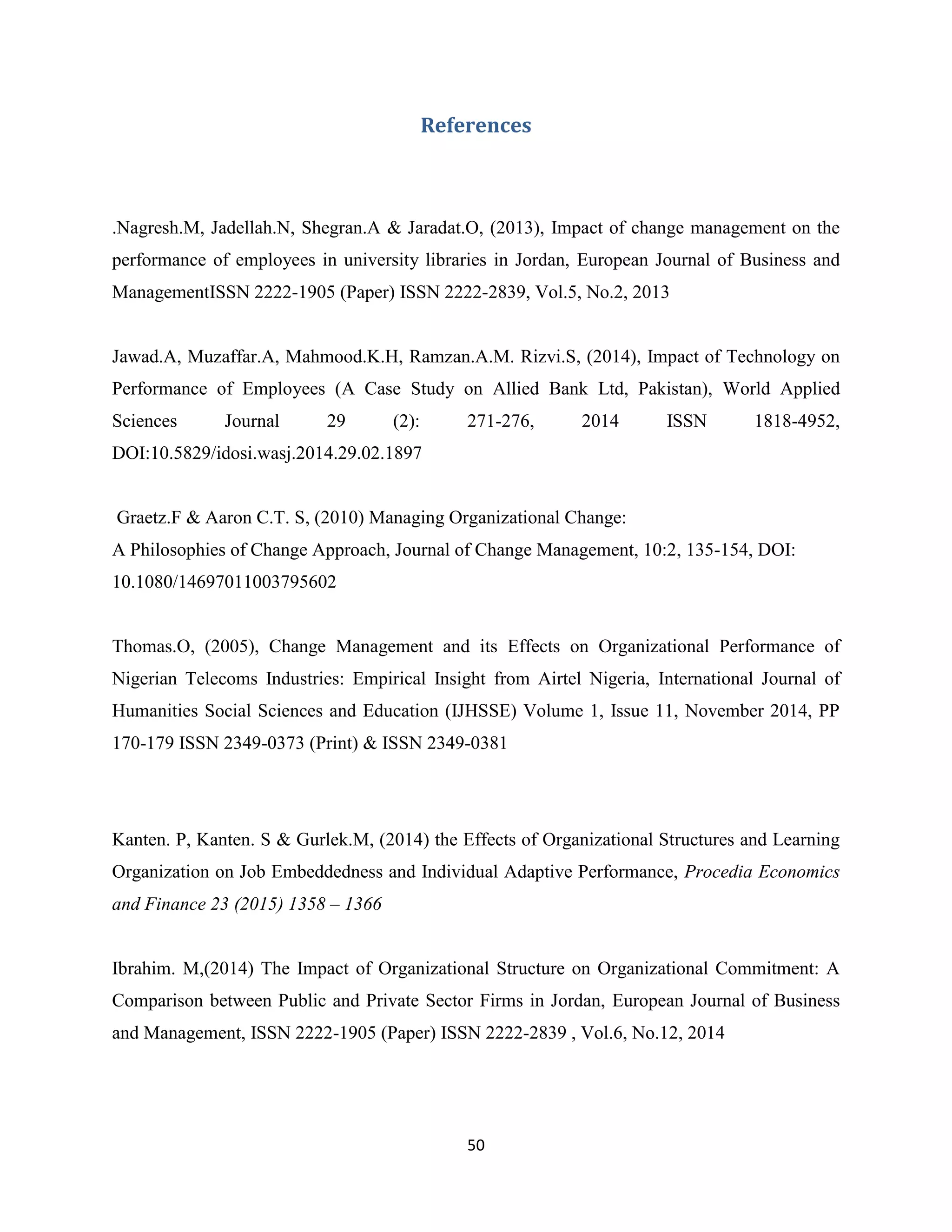 50
References
.Nagresh.M, Jadellah.N, Shegran.A & Jaradat.O, (2013), Impact of change management on the
performance of employees in university libraries in Jordan, European Journal of Business and
ManagementISSN 2222-1905 (Paper) ISSN 2222-2839, Vol.5, No.2, 2013
Jawad.A, Muzaffar.A, Mahmood.K.H, Ramzan.A.M. Rizvi.S, (2014), Impact of Technology on
Performance of Employees (A Case Study on Allied Bank Ltd, Pakistan), World Applied
Sciences Journal 29 (2): 271-276, 2014 ISSN 1818-4952,
DOI:10.5829/idosi.wasj.2014.29.02.1897
Graetz.F & Aaron C.T. S, (2010) Managing Organizational Change:
A Philosophies of Change Approach, Journal of Change Management, 10:2, 135-154, DOI:
10.1080/14697011003795602
Thomas.O, (2005), Change Management and its Effects on Organizational Performance of
Nigerian Telecoms Industries: Empirical Insight from Airtel Nigeria, International Journal of
Humanities Social Sciences and Education (IJHSSE) Volume 1, Issue 11, November 2014, PP
170-179 ISSN 2349-0373 (Print) & ISSN 2349-0381
Kanten. P, Kanten. S & Gurlek.M, (2014) the Effects of Organizational Structures and Learning
Organization on Job Embeddedness and Individual Adaptive Performance, Procedia Economics
and Finance 23 (2015) 1358 – 1366
Ibrahim. M,(2014) The Impact of Organizational Structure on Organizational Commitment: A
Comparison between Public and Private Sector Firms in Jordan, European Journal of Business
and Management, ISSN 2222-1905 (Paper) ISSN 2222-2839 , Vol.6, No.12, 2014
 