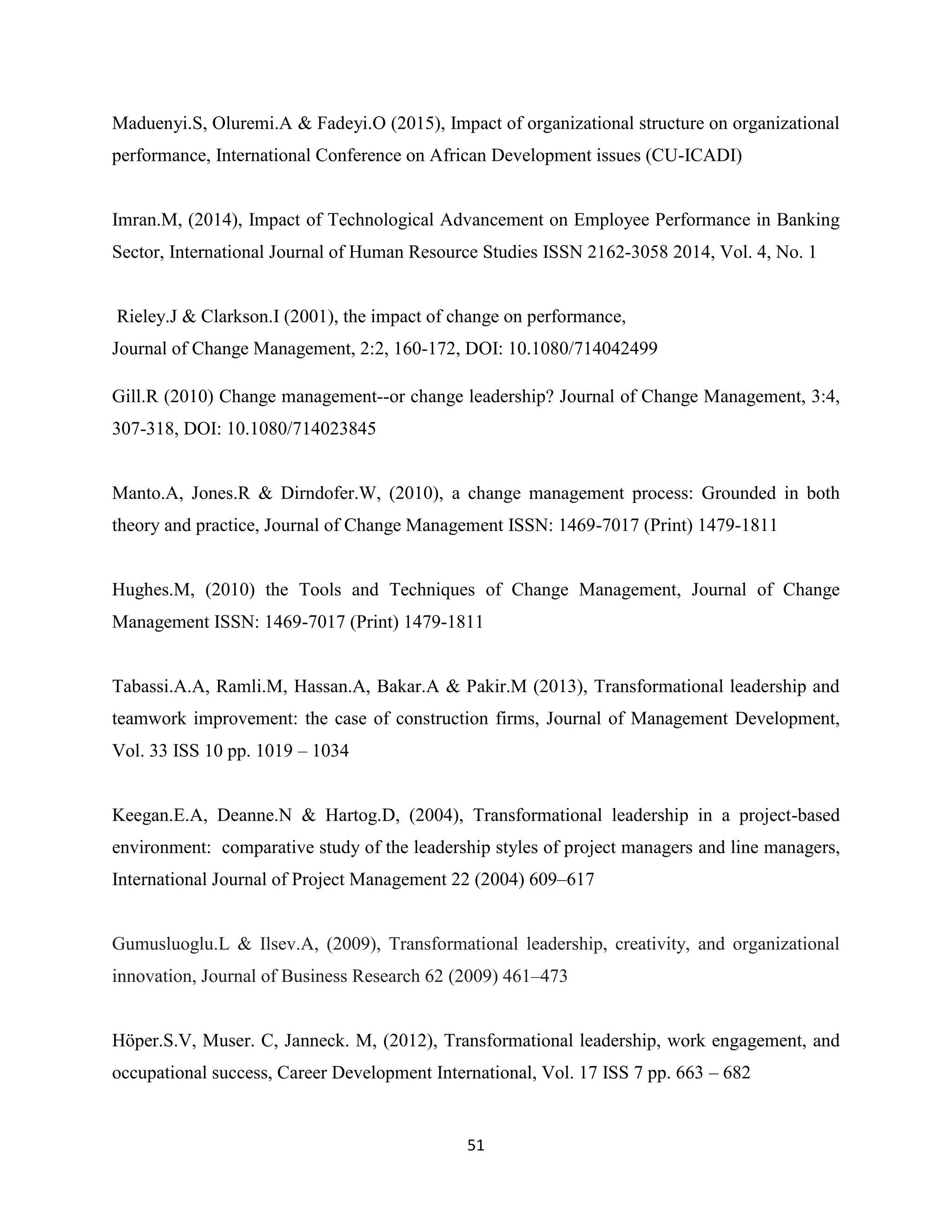 51
Maduenyi.S, Oluremi.A & Fadeyi.O (2015), Impact of organizational structure on organizational
performance, International Conference on African Development issues (CU-ICADI)
Imran.M, (2014), Impact of Technological Advancement on Employee Performance in Banking
Sector, International Journal of Human Resource Studies ISSN 2162-3058 2014, Vol. 4, No. 1
Rieley.J & Clarkson.I (2001), the impact of change on performance,
Journal of Change Management, 2:2, 160-172, DOI: 10.1080/714042499
Gill.R (2010) Change management--or change leadership? Journal of Change Management, 3:4,
307-318, DOI: 10.1080/714023845
Manto.A, Jones.R & Dirndofer.W, (2010), a change management process: Grounded in both
theory and practice, Journal of Change Management ISSN: 1469-7017 (Print) 1479-1811
Hughes.M, (2010) the Tools and Techniques of Change Management, Journal of Change
Management ISSN: 1469-7017 (Print) 1479-1811
Tabassi.A.A, Ramli.M, Hassan.A, Bakar.A & Pakir.M (2013), Transformational leadership and
teamwork improvement: the case of construction firms, Journal of Management Development,
Vol. 33 ISS 10 pp. 1019 – 1034
Keegan.E.A, Deanne.N & Hartog.D, (2004), Transformational leadership in a project-based
environment: comparative study of the leadership styles of project managers and line managers,
International Journal of Project Management 22 (2004) 609–617
Gumusluoglu.L & Ilsev.A, (2009), Transformational leadership, creativity, and organizational
innovation, Journal of Business Research 62 (2009) 461–473
Höper.S.V, Muser. C, Janneck. M, (2012), Transformational leadership, work engagement, and
occupational success, Career Development International, Vol. 17 ISS 7 pp. 663 – 682
 