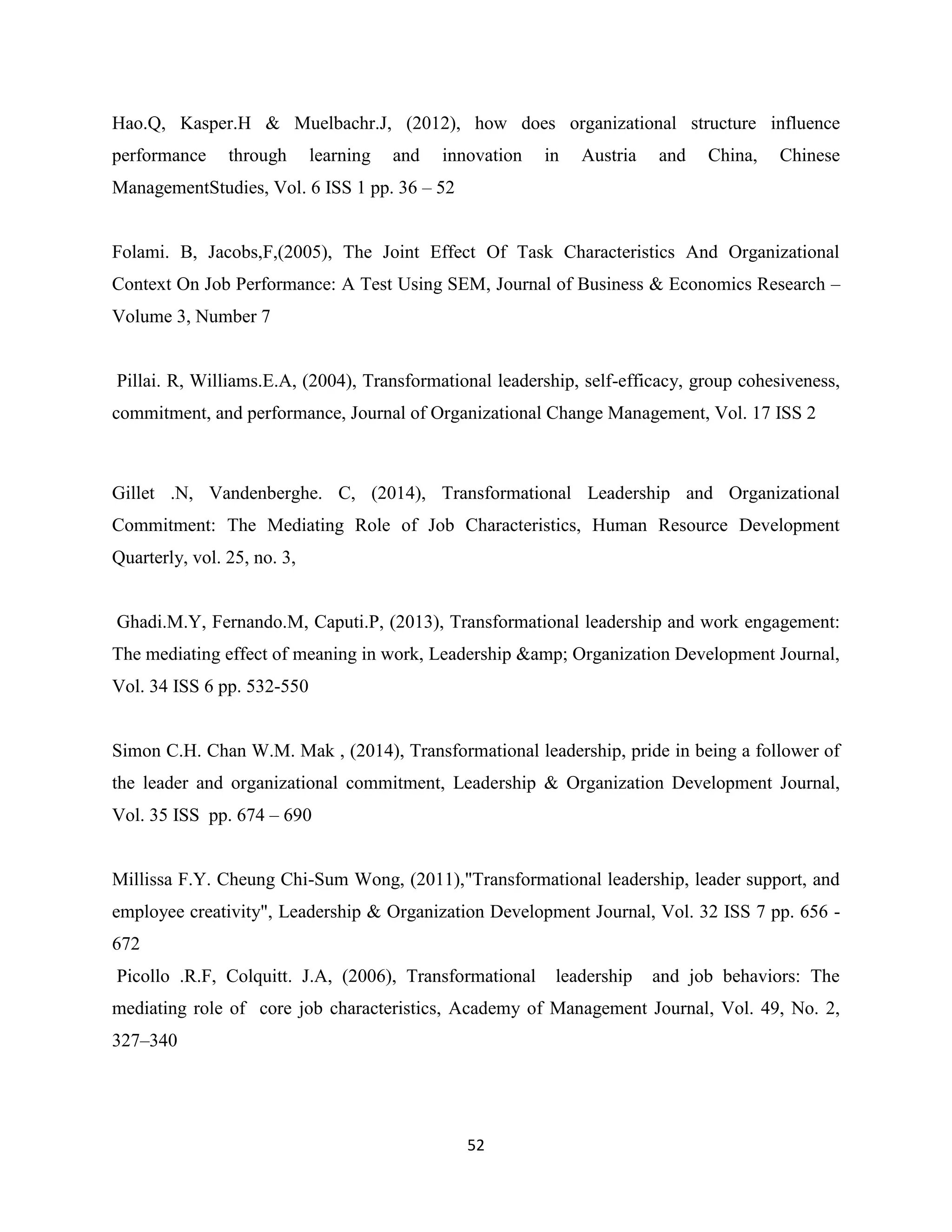52
Hao.Q, Kasper.H & Muelbachr.J, (2012), how does organizational structure influence
performance through learning and innovation in Austria and China, Chinese
ManagementStudies, Vol. 6 ISS 1 pp. 36 – 52
Folami. B, Jacobs,F,(2005), The Joint Effect Of Task Characteristics And Organizational
Context On Job Performance: A Test Using SEM, Journal of Business & Economics Research –
Volume 3, Number 7
Pillai. R, Williams.E.A, (2004), Transformational leadership, self-efficacy, group cohesiveness,
commitment, and performance, Journal of Organizational Change Management, Vol. 17 ISS 2
Gillet .N, Vandenberghe. C, (2014), Transformational Leadership and Organizational
Commitment: The Mediating Role of Job Characteristics, Human Resource Development
Quarterly, vol. 25, no. 3,
Ghadi.M.Y, Fernando.M, Caputi.P, (2013), Transformational leadership and work engagement:
The mediating effect of meaning in work, Leadership &amp; Organization Development Journal,
Vol. 34 ISS 6 pp. 532-550
Simon C.H. Chan W.M. Mak , (2014), Transformational leadership, pride in being a follower of
the leader and organizational commitment, Leadership & Organization Development Journal,
Vol. 35 ISS pp. 674 – 690
Millissa F.Y. Cheung Chi-Sum Wong, (2011),"Transformational leadership, leader support, and
employee creativity", Leadership & Organization Development Journal, Vol. 32 ISS 7 pp. 656 -
672
Picollo .R.F, Colquitt. J.A, (2006), Transformational leadership and job behaviors: The
mediating role of core job characteristics, Academy of Management Journal, Vol. 49, No. 2,
327–340
 