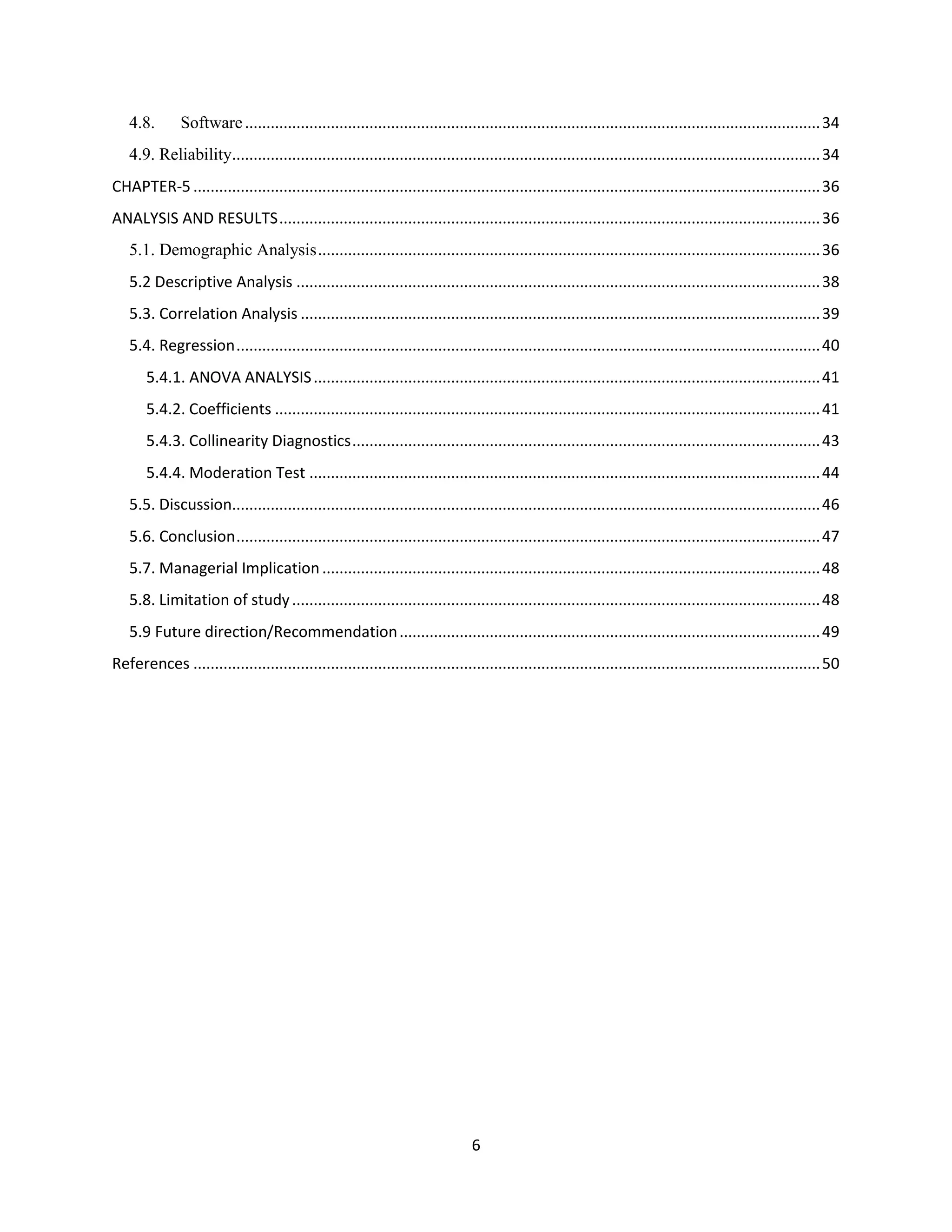 6
4.8. Software......................................................................................................................................34
4.9. Reliability.........................................................................................................................................34
CHAPTER-5 ..................................................................................................................................................36
ANALYSIS AND RESULTS..............................................................................................................................36
5.1. Demographic Analysis.....................................................................................................................36
5.2 Descriptive Analysis ..........................................................................................................................38
5.3. Correlation Analysis .........................................................................................................................39
5.4. Regression........................................................................................................................................40
5.4.1. ANOVA ANALYSIS......................................................................................................................41
5.4.2. Coefficients ...............................................................................................................................41
5.4.3. Collinearity Diagnostics.............................................................................................................43
5.4.4. Moderation Test .......................................................................................................................44
5.5. Discussion.........................................................................................................................................46
5.6. Conclusion........................................................................................................................................47
5.7. Managerial Implication....................................................................................................................48
5.8. Limitation of study...........................................................................................................................48
5.9 Future direction/Recommendation..................................................................................................49
References ..................................................................................................................................................50
 