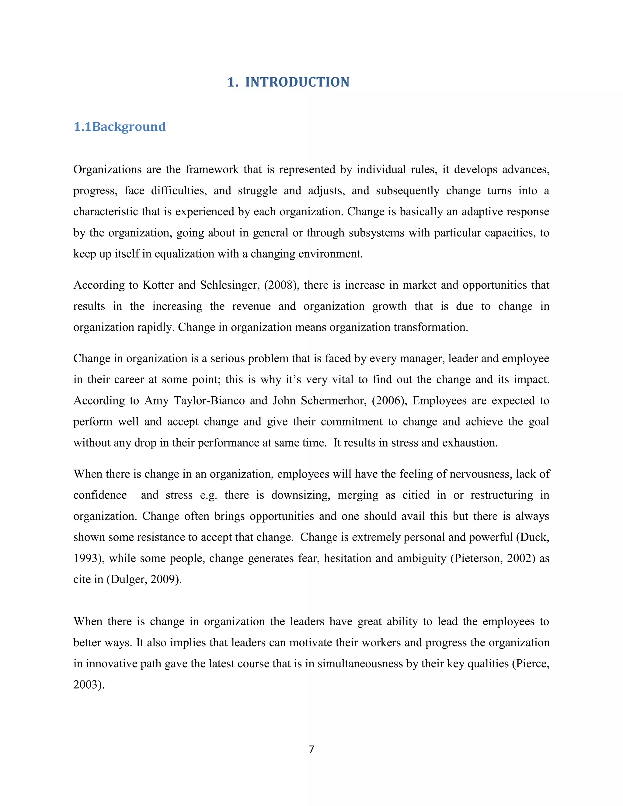 7
1. INTRODUCTION
1.1Background
Organizations are the framework that is represented by individual rules, it develops advances,
progress, face difficulties, and struggle and adjusts, and subsequently change turns into a
characteristic that is experienced by each organization. Change is basically an adaptive response
by the organization, going about in general or through subsystems with particular capacities, to
keep up itself in equalization with a changing environment.
According to Kotter and Schlesinger, (2008), there is increase in market and opportunities that
results in the increasing the revenue and organization growth that is due to change in
organization rapidly. Change in organization means organization transformation.
Change in organization is a serious problem that is faced by every manager, leader and employee
in their career at some point; this is why it’s very vital to find out the change and its impact.
According to Amy Taylor-Bianco and John Schermerhor, (2006), Employees are expected to
perform well and accept change and give their commitment to change and achieve the goal
without any drop in their performance at same time. It results in stress and exhaustion.
When there is change in an organization, employees will have the feeling of nervousness, lack of
confidence and stress e.g. there is downsizing, merging as citied in or restructuring in
organization. Change often brings opportunities and one should avail this but there is always
shown some resistance to accept that change. Change is extremely personal and powerful (Duck,
1993), while some people, change generates fear, hesitation and ambiguity (Pieterson, 2002) as
cite in (Dulger, 2009).
When there is change in organization the leaders have great ability to lead the employees to
better ways. It also implies that leaders can motivate their workers and progress the organization
in innovative path gave the latest course that is in simultaneousness by their key qualities (Pierce,
2003).
 