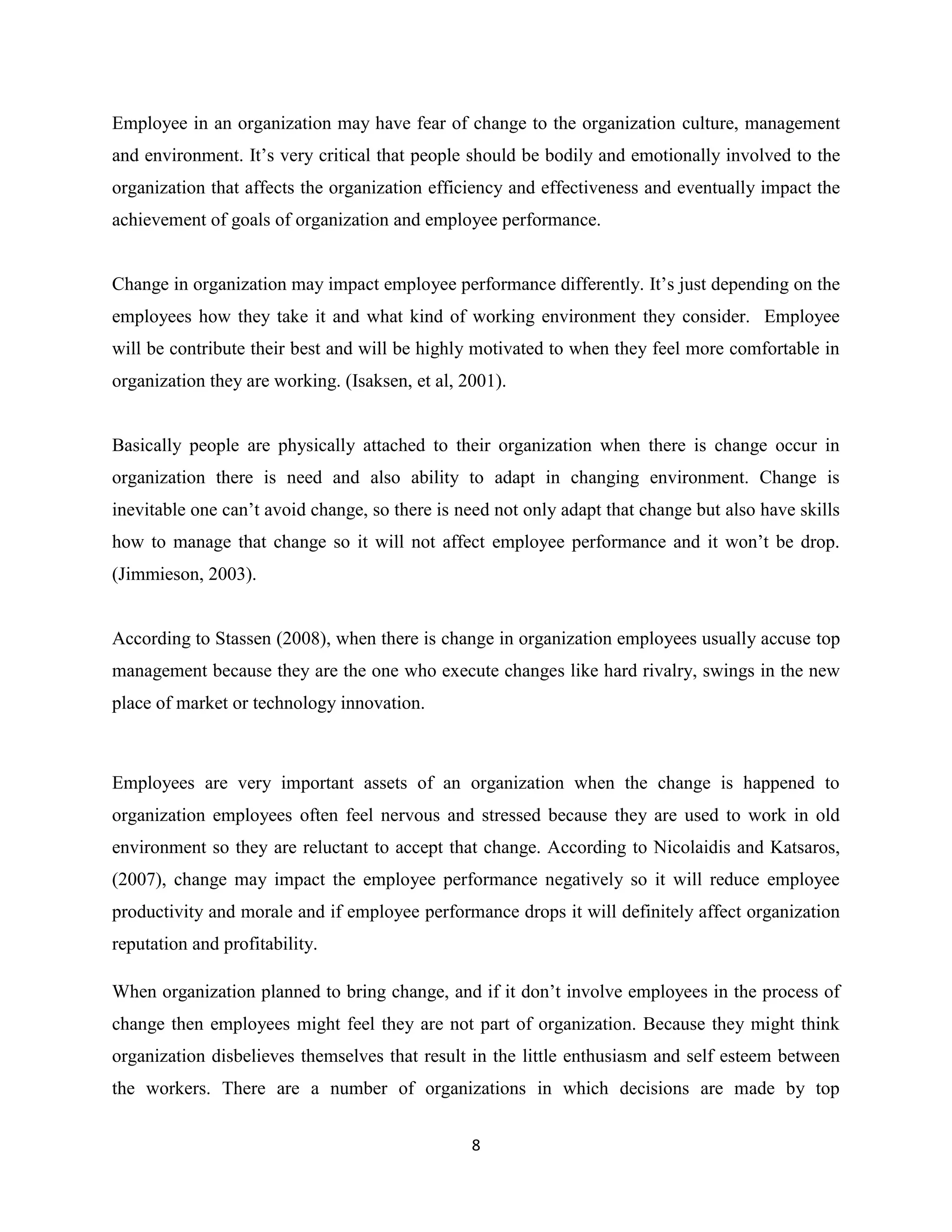 8
Employee in an organization may have fear of change to the organization culture, management
and environment. It’s very critical that people should be bodily and emotionally involved to the
organization that affects the organization efficiency and effectiveness and eventually impact the
achievement of goals of organization and employee performance.
Change in organization may impact employee performance differently. It’s just depending on the
employees how they take it and what kind of working environment they consider. Employee
will be contribute their best and will be highly motivated to when they feel more comfortable in
organization they are working. (Isaksen, et al, 2001).
Basically people are physically attached to their organization when there is change occur in
organization there is need and also ability to adapt in changing environment. Change is
inevitable one can’t avoid change, so there is need not only adapt that change but also have skills
how to manage that change so it will not affect employee performance and it won’t be drop.
(Jimmieson, 2003).
According to Stassen (2008), when there is change in organization employees usually accuse top
management because they are the one who execute changes like hard rivalry, swings in the new
place of market or technology innovation.
Employees are very important assets of an organization when the change is happened to
organization employees often feel nervous and stressed because they are used to work in old
environment so they are reluctant to accept that change. According to Nicolaidis and Katsaros,
(2007), change may impact the employee performance negatively so it will reduce employee
productivity and morale and if employee performance drops it will definitely affect organization
reputation and profitability.
When organization planned to bring change, and if it don’t involve employees in the process of
change then employees might feel they are not part of organization. Because they might think
organization disbelieves themselves that result in the little enthusiasm and self esteem between
the workers. There are a number of organizations in which decisions are made by top
 