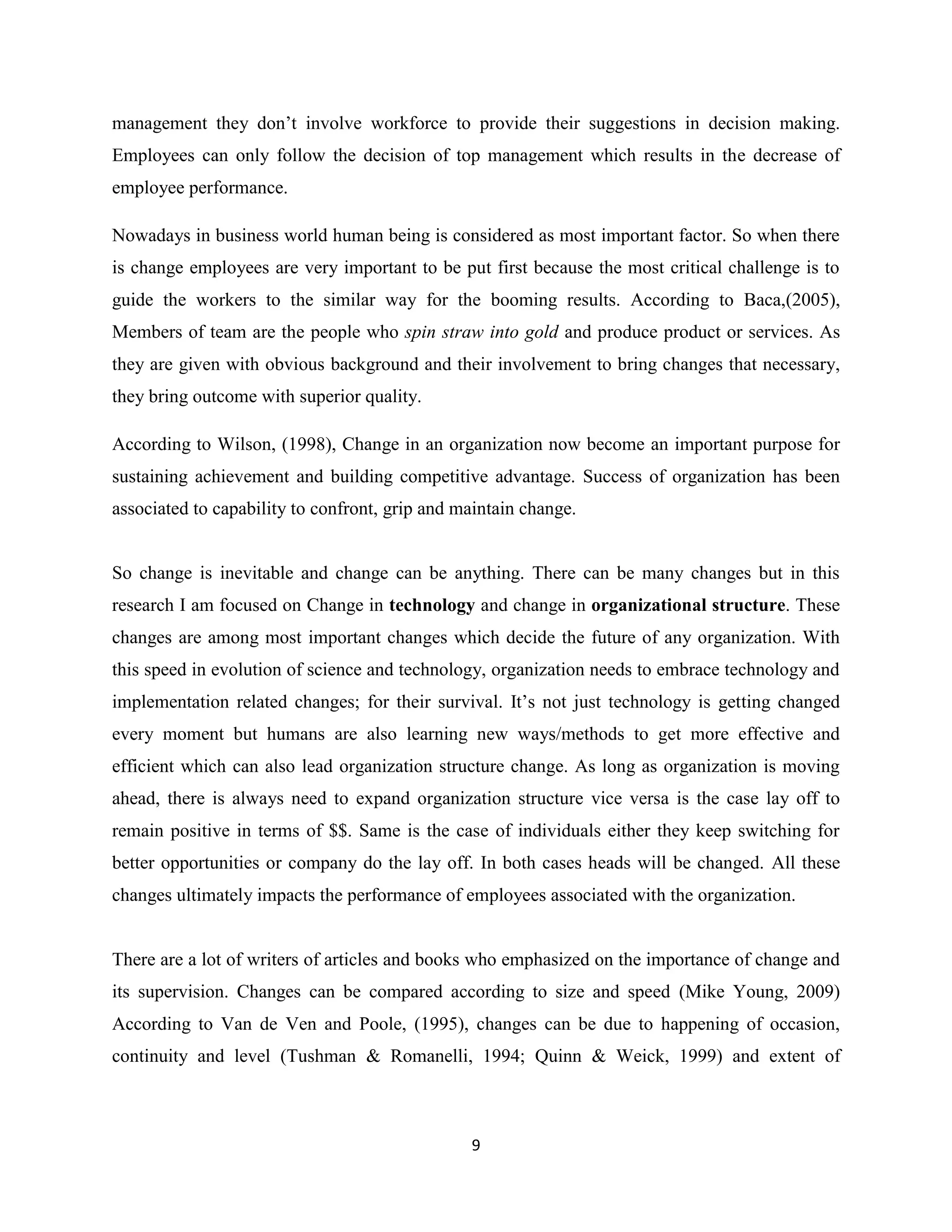 9
management they don’t involve workforce to provide their suggestions in decision making.
Employees can only follow the decision of top management which results in the decrease of
employee performance.
Nowadays in business world human being is considered as most important factor. So when there
is change employees are very important to be put first because the most critical challenge is to
guide the workers to the similar way for the booming results. According to Baca,(2005),
Members of team are the people who spin straw into gold and produce product or services. As
they are given with obvious background and their involvement to bring changes that necessary,
they bring outcome with superior quality.
According to Wilson, (1998), Change in an organization now become an important purpose for
sustaining achievement and building competitive advantage. Success of organization has been
associated to capability to confront, grip and maintain change.
So change is inevitable and change can be anything. There can be many changes but in this
research I am focused on Change in technology and change in organizational structure. These
changes are among most important changes which decide the future of any organization. With
this speed in evolution of science and technology, organization needs to embrace technology and
implementation related changes; for their survival. It’s not just technology is getting changed
every moment but humans are also learning new ways/methods to get more effective and
efficient which can also lead organization structure change. As long as organization is moving
ahead, there is always need to expand organization structure vice versa is the case lay off to
remain positive in terms of $$. Same is the case of individuals either they keep switching for
better opportunities or company do the lay off. In both cases heads will be changed. All these
changes ultimately impacts the performance of employees associated with the organization.
There are a lot of writers of articles and books who emphasized on the importance of change and
its supervision. Changes can be compared according to size and speed (Mike Young, 2009)
According to Van de Ven and Poole, (1995), changes can be due to happening of occasion,
continuity and level (Tushman & Romanelli, 1994; Quinn & Weick, 1999) and extent of
 