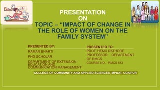 PRESENTATION
ON
TOPIC – “IMPACT OF CHANGE IN
THE ROLE OF WOMEN ON THE
FAMILY SYSTEM”
PRESENTED BY:
RAMAN BHARTI
PHD SCHOLAR
DEPARTMENT OF EXTENSION
EDUCATION AND
COMMUNICATION MANAGEMENT
PRESENTED TO:
PROF. HEMU RATHORE
PROFESSOR DEPARTMENT
OF RMCS
COURSE NO. - RMCS 613
COLLEGE OF COMMUNITY AND APPLIED SCIENCES, MPUAT, UDAIPUR
 