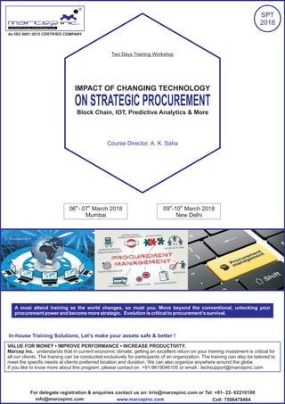 IMPACT OF CHANGING TECHNOLOGY
ON STRATEGIC PROCUREMENT
Block Chain, IOT, Predictive Analytics & More
An ISO 9001:2015 CERTIFIED COMPANY
R
SPT
2018
A must attend training as the world changes, so must you. Move beyond the conventional, unlocking your
procurement power and become more strategic. Evolution is critical to procurement’s survival.
th th
06 - 07 March 2018 th th
09 -10 March 2018
Mumbai New Delhi
In-house Training Solutions, Let’s make your assets safe & better !
VALUE FOR MONEY • IMPROVE PERFORMANCE • INCREASE PRODUCTIVITY.
Marcep Inc. understands that in current economic climate, getting an excellent return on your training investment is critical for
all our clients. The training can be conducted exclusively for participants of an organization. The training can also be tailored to
meet the specific needs at clients preferred location and duration. We can also organize anywhere around the globe.
If you like to know more about this program, please contact on +91-9619046105 or email : techsupport@marcepinc.com
Two Days Training Workshop
Course Director: A. K. Saha
For delegate registration & enquiries contact us on: kris@marcepinc.com or Tel: +91- 22- 62210100
www.marcepinc.cominfo@marcepinc.com Cell: 7506478464
 