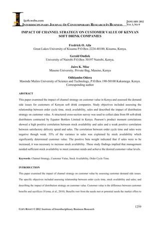 ijcrb.webs.com
INTERDISCIPLINARY JOURNAL OF CONTEMPORARY RESEARCH IN BUSINESS
COPY RIGHT © 2012 Institute of Interdisciplinary Business Research
1259
JANUARY 2012
VOL 3, NO 9
IMPACT OF CHANNEL STRATEGY ON CUSTOMER VALUE OF KENYAN
SOFT DRINK COMPANIES
Fredrick O. Aila
Great Lakes University of Kisumu P.O.Box 2224-40100, Kisumu, Kenya,
Gerald Ondiek
University of Nairobi P.O.Box 30197 Nairobi, Kenya,
Jairo K. Mise
Maseno University, Private Bag, Maseno, Kenya
Odhiambo Odera
Masinde Muliro University of Science and Technology, P.O.Box 190-50100 Kakamega. Kenya.
Corresponding author
ABSTRACT
This paper examined the impact of channel strategy on customer value in Kenya and assessed the demand
side issues for customers of Kenyan soft drink companies. Study objectives included assessing the
relationship between order cycle time, stock availability, sales and described the impact of distribution
strategy on customer value. A structured cross-section survey was used to collect data from 88 soft-drink
distributors contracted by Equator Bottlers Limited in Kenya. Pearson’s product moment correlations
showed a high positive correlation between stock availability and sales and a weak positive correlation
between satisfactory delivery speed and sales. The correlation between order cycle time and sales were
negative though weak. 53% of the variance in sales was explained by stock availability which
significantly determined customer value. The positive beta weight indicated that if sales were to be
increased, it was necessary to increase stock availability. These study findings implied that management
needed sufficient stock availability to meet customer needs and achieve the desired customer value levels.
Keywords: Channel Strategy, Customer Value, Stock Availability, Order Cycle Time.
INTRODUCTION
This paper examined the impact of channel strategy on customer value by assessing customer demand side issues.
The specific objectives included assessing relationship between order cycle time, stock availability and sales; and
describing the impact of distribution strategy on customer value. Customer value is the difference between customer
benefits and sacrifices (Vioma, et al., 2010). Benefits root from the needs met or potential needs the market offers to
 