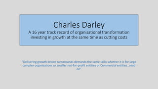 Charles Darley
A 16 year track record of organisational transformation
investing in growth at the same time as cutting costs
“Delivering growth driven turnarounds demands the same skills whether it is for large
complex organisations or smaller not-for-profit entities or Commercial entities…read
on”
 
