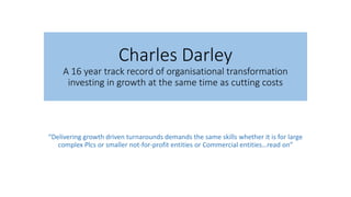 Charles Darley
A 16 year track record of organisational transformation
investing in growth at the same time as cutting costs
“Delivering growth driven turnarounds demands the same skills whether it is for large
complex Plcs or smaller not-for-profit entities or Commercial entities…read on”
 