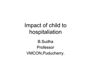 Impact of child to
hospitaliation
B.Sudha
Professor
VMCON,Puducherry.
 