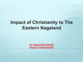 BY NOHOCHEM SNGTAM
PROJECT INVESTIGATOR
Impact of Christianity to The
Eastern Nagaland
 