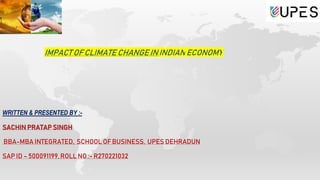 IMPACT OF CLIMATE CHANGE ININDIAN ECONOMY
WRITTEN & PRESENTED BY :-
SACHIN PRATAP SINGH
BBA-MBA INTEGRATED, SCHOOL OF BUSINESS, UPES DEHRADUN
SAP ID – 500091199,ROLL NO :- R270221032
 