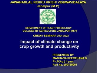 1
JAWAHARLAL NEHRU KRISHI VISHWAVIDALAYA
Jabalpur (M.P)
CREDIT SEMINAR 2021-2022
PRESENTED BY
MADHANA KEERTHANA S
Ph.D(Ag.) II year
Roll No. 200130001
DEPARTMENT OF PLANT PHYSIOLOGY
COLLEGE OF AGRICULTURE JABALPUR (M.P)
Impact of climate change on
crop growth and productivity
 